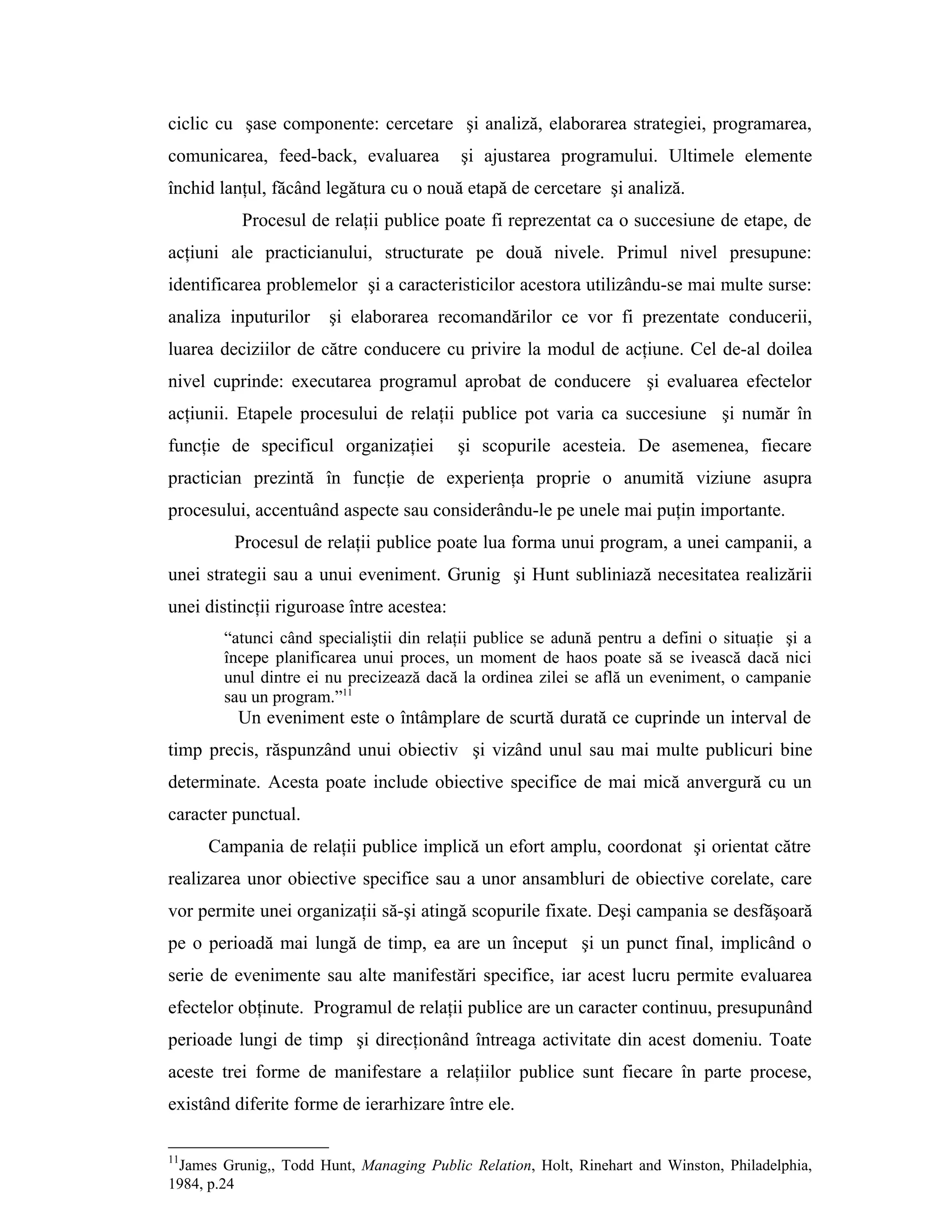 ciclic cu şase componente: cercetare şi analiză, elaborarea strategiei, programarea,
comunicarea, feed-back, evaluarea şi ajustarea programului. Ultimele elemente
închid lanţul, făcând legătura cu o nouă etapă de cercetare şi analiză.
Procesul de relaţii publice poate fi reprezentat ca o succesiune de etape, de
acţiuni ale practicianului, structurate pe două nivele. Primul nivel presupune:
identificarea problemelor şi a caracteristicilor acestora utilizându-se mai multe surse:
analiza inputurilor şi elaborarea recomandărilor ce vor fi prezentate conducerii,
luarea deciziilor de către conducere cu privire la modul de acţiune. Cel de-al doilea
nivel cuprinde: executarea programul aprobat de conducere şi evaluarea efectelor
acţiunii. Etapele procesului de relaţii publice pot varia ca succesiune şi număr în
funcţie de specificul organizaţiei şi scopurile acesteia. De asemenea, fiecare
practician prezintă în funcţie de experienţa proprie o anumită viziune asupra
procesului, accentuând aspecte sau considerându-le pe unele mai puţin importante.
Procesul de relaţii publice poate lua forma unui program, a unei campanii, a
unei strategii sau a unui eveniment. Grunig şi Hunt subliniază necesitatea realizării
unei distincţii riguroase între acestea:
“atunci când specialiştii din relaţii publice se adună pentru a defini o situaţie şi a
începe planificarea unui proces, un moment de haos poate să se ivească dacă nici
unul dintre ei nu precizează dacă la ordinea zilei se află un eveniment, o campanie
sau un program.”11
Un eveniment este o întâmplare de scurtă durată ce cuprinde un interval de
timp precis, răspunzând unui obiectiv şi vizând unul sau mai multe publicuri bine
determinate. Acesta poate include obiective specifice de mai mică anvergură cu un
caracter punctual.
Campania de relaţii publice implică un efort amplu, coordonat şi orientat către
realizarea unor obiective specifice sau a unor ansambluri de obiective corelate, care
vor permite unei organizaţii să-şi atingă scopurile fixate. Deşi campania se desfăşoară
pe o perioadă mai lungă de timp, ea are un început şi un punct final, implicând o
serie de evenimente sau alte manifestări specifice, iar acest lucru permite evaluarea
efectelor obţinute. Programul de relaţii publice are un caracter continuu, presupunând
perioade lungi de timp şi direcţionând întreaga activitate din acest domeniu. Toate
aceste trei forme de manifestare a relaţiilor publice sunt fiecare în parte procese,
existând diferite forme de ierarhizare între ele.
11
James Grunig,, Todd Hunt, Managing Public Relation, Holt, Rinehart and Winston, Philadelphia,
1984, p.24
 