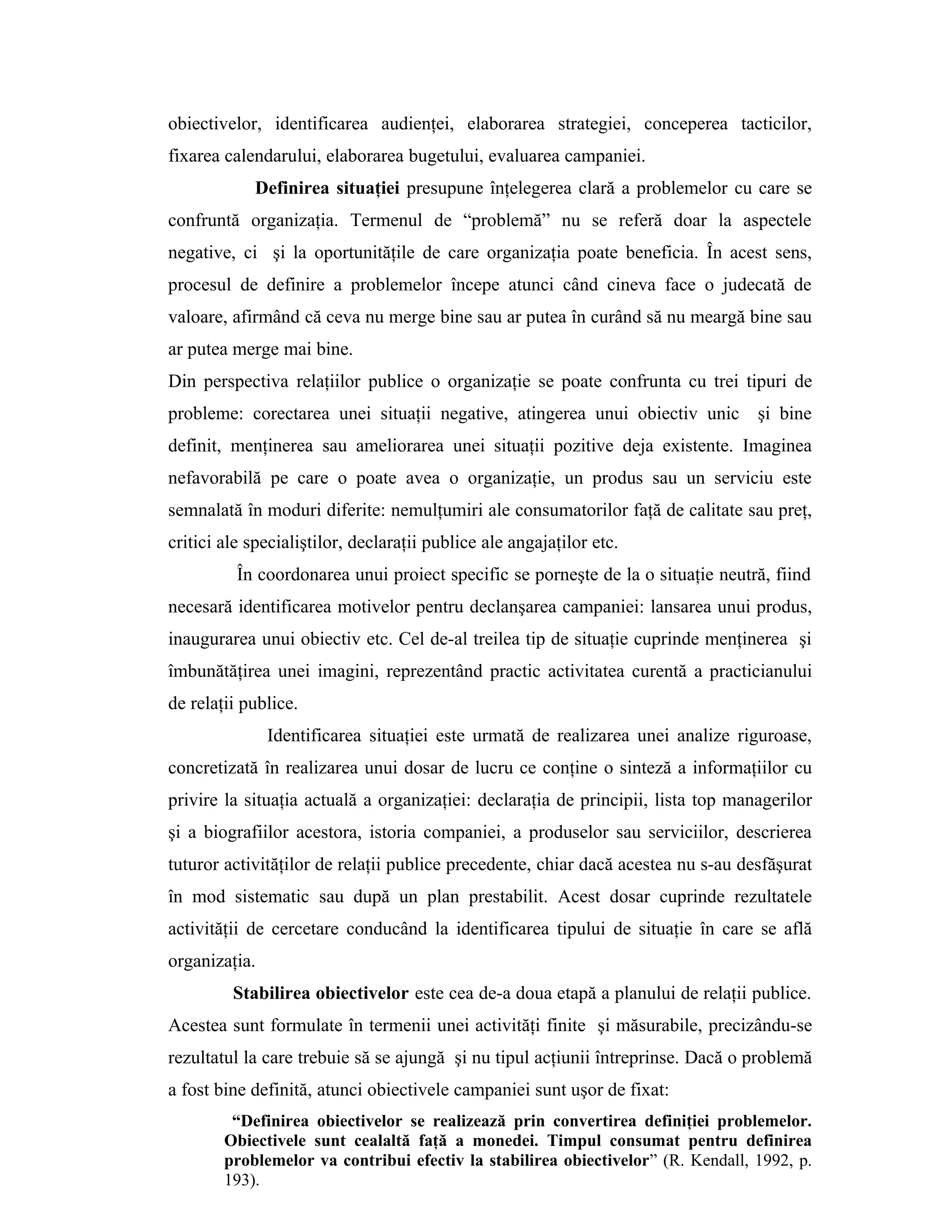 obiectivelor, identificarea audienţei, elaborarea strategiei, conceperea tacticilor,
fixarea calendarului, elaborarea bugetului, evaluarea campaniei.
Definirea situaţiei presupune înţelegerea clară a problemelor cu care se
confruntă organizaţia. Termenul de “problemă” nu se referă doar la aspectele
negative, ci şi la oportunităţile de care organizaţia poate beneficia. În acest sens,
procesul de definire a problemelor începe atunci când cineva face o judecată de
valoare, afirmând că ceva nu merge bine sau ar putea în curând să nu meargă bine sau
ar putea merge mai bine.
Din perspectiva relaţiilor publice o organizaţie se poate confrunta cu trei tipuri de
probleme: corectarea unei situaţii negative, atingerea unui obiectiv unic şi bine
definit, menţinerea sau ameliorarea unei situaţii pozitive deja existente. Imaginea
nefavorabilă pe care o poate avea o organizaţie, un produs sau un serviciu este
semnalată în moduri diferite: nemulţumiri ale consumatorilor faţă de calitate sau preţ,
critici ale specialiştilor, declaraţii publice ale angajaţilor etc.
În coordonarea unui proiect specific se porneşte de la o situaţie neutră, fiind
necesară identificarea motivelor pentru declanşarea campaniei: lansarea unui produs,
inaugurarea unui obiectiv etc. Cel de-al treilea tip de situaţie cuprinde menţinerea şi
îmbunătăţirea unei imagini, reprezentând practic activitatea curentă a practicianului
de relaţii publice.
Identificarea situaţiei este urmată de realizarea unei analize riguroase,
concretizată în realizarea unui dosar de lucru ce conţine o sinteză a informaţiilor cu
privire la situaţia actuală a organizaţiei: declaraţia de principii, lista top managerilor
şi a biografiilor acestora, istoria companiei, a produselor sau serviciilor, descrierea
tuturor activităţilor de relaţii publice precedente, chiar dacă acestea nu s-au desfăşurat
în mod sistematic sau după un plan prestabilit. Acest dosar cuprinde rezultatele
activităţii de cercetare conducând la identificarea tipului de situaţie în care se află
organizaţia.
Stabilirea obiectivelor este cea de-a doua etapă a planului de relaţii publice.
Acestea sunt formulate în termenii unei activităţi finite şi măsurabile, precizându-se
rezultatul la care trebuie să se ajungă şi nu tipul acţiunii întreprinse. Dacă o problemă
a fost bine definită, atunci obiectivele campaniei sunt uşor de fixat:
“Definirea obiectivelor se realizează prin convertirea definiţiei problemelor.
Obiectivele sunt cealaltă faţă a monedei. Timpul consumat pentru definirea
problemelor va contribui efectiv la stabilirea obiectivelor” (R. Kendall, 1992, p.
193).
 