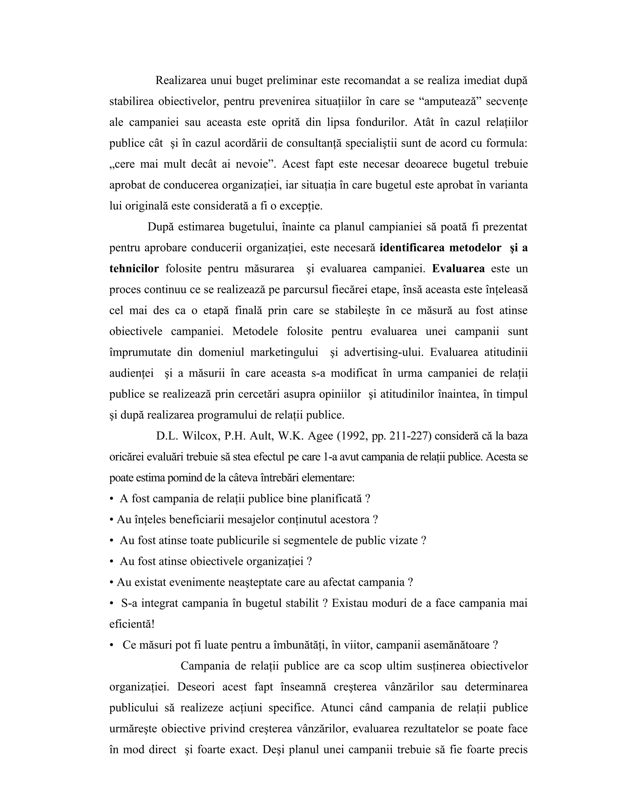 Realizarea unui buget preliminar este recomandat a se realiza imediat după
stabilirea obiectivelor, pentru prevenirea situaţiilor în care se “amputează” secvenţe
ale campaniei sau aceasta este oprită din lipsa fondurilor. Atât în cazul relaţiilor
publice cât şi în cazul acordării de consultanţă specialiştii sunt de acord cu formula:
„cere mai mult decât ai nevoie”. Acest fapt este necesar deoarece bugetul trebuie
aprobat de conducerea organizaţiei, iar situaţia în care bugetul este aprobat în varianta
lui originală este considerată a fi o excepţie.
După estimarea bugetului, înainte ca planul campianiei să poată fi prezentat
pentru aprobare conducerii organizaţiei, este necesară identificarea metodelor şi a
tehnicilor folosite pentru măsurarea şi evaluarea campaniei. Evaluarea este un
proces continuu ce se realizează pe parcursul fiecărei etape, însă aceasta este înţeleasă
cel mai des ca o etapă finală prin care se stabileşte în ce măsură au fost atinse
obiectivele campaniei. Metodele folosite pentru evaluarea unei campanii sunt
împrumutate din domeniul marketingului şi advertising-ului. Evaluarea atitudinii
audienţei şi a măsurii în care aceasta s-a modificat în urma campaniei de relaţii
publice se realizează prin cercetări asupra opiniilor şi atitudinilor înaintea, în timpul
şi după realizarea programului de relaţii publice.
D.L. Wilcox, P.H. Ault, W.K. Agee (1992, pp. 211-227) consideră că la baza
oricărei evaluări trebuie să stea efectul pe care 1-a avut campania de relaţii publice. Acesta se
poate estima pornind de la câteva întrebări elementare:
• A fost campania de relaţii publice bine planificată ?
• Au înţeles beneficiarii mesajelor conţinutul acestora ?
• Au fost atinse toate publicurile si segmentele de public vizate ?
• Au fost atinse obiectivele organizaţiei ?
• Au existat evenimente neaşteptate care au afectat campania ?
• S-a integrat campania în bugetul stabilit ? Existau moduri de a face campania mai
eficientă!
• Ce măsuri pot fi luate pentru a îmbunătăţi, în viitor, campanii asemănătoare ?
Campania de relaţii publice are ca scop ultim susţinerea obiectivelor
organizaţiei. Deseori acest fapt înseamnă creşterea vânzărilor sau determinarea
publicului să realizeze acţiuni specifice. Atunci când campania de relaţii publice
urmăreşte obiective privind creşterea vânzărilor, evaluarea rezultatelor se poate face
în mod direct şi foarte exact. Deşi planul unei campanii trebuie să fie foarte precis
 