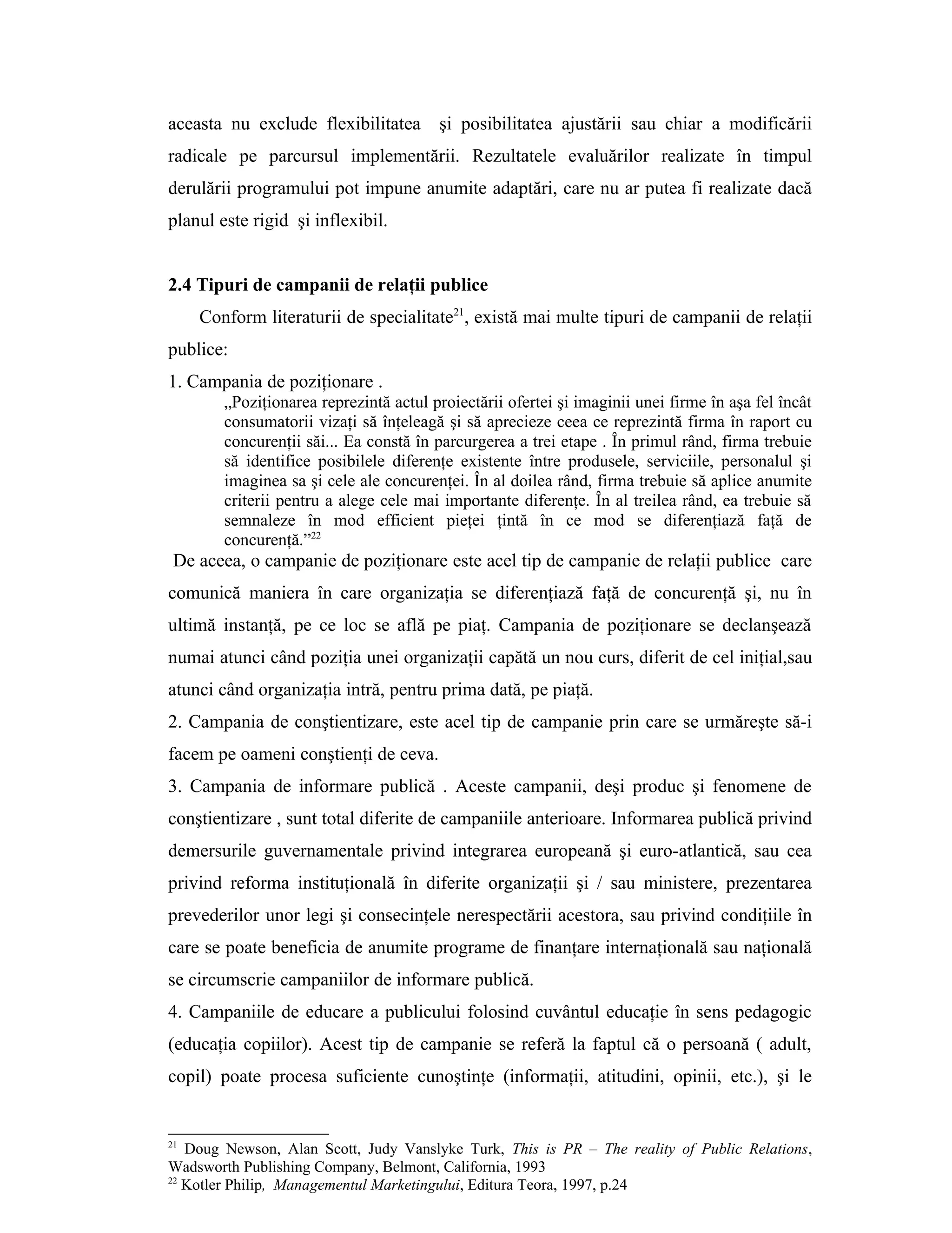 aceasta nu exclude flexibilitatea şi posibilitatea ajustării sau chiar a modificării
radicale pe parcursul implementării. Rezultatele evaluărilor realizate în timpul
derulării programului pot impune anumite adaptări, care nu ar putea fi realizate dacă
planul este rigid şi inflexibil.
2.4 Tipuri de campanii de relaţii publice
Conform literaturii de specialitate21
, există mai multe tipuri de campanii de relaţii
publice:
1. Campania de poziţionare .
„Poziţionarea reprezintă actul proiectării ofertei şi imaginii unei firme în aşa fel încât
consumatorii vizaţi să înţeleagă şi să aprecieze ceea ce reprezintă firma în raport cu
concurenţii săi... Ea constă în parcurgerea a trei etape . În primul rând, firma trebuie
să identifice posibilele diferenţe existente între produsele, serviciile, personalul şi
imaginea sa şi cele ale concurenţei. În al doilea rând, firma trebuie să aplice anumite
criterii pentru a alege cele mai importante diferenţe. În al treilea rând, ea trebuie să
semnaleze în mod efficient pieţei ţintă în ce mod se diferenţiază faţă de
concurenţă.”22
De aceea, o campanie de poziţionare este acel tip de campanie de relaţii publice care
comunică maniera în care organizaţia se diferenţiază faţă de concurenţă şi, nu în
ultimă instanţă, pe ce loc se află pe piaţ. Campania de poziţionare se declanşează
numai atunci când poziţia unei organizaţii capătă un nou curs, diferit de cel iniţial,sau
atunci când organizaţia intră, pentru prima dată, pe piaţă.
2. Campania de conştientizare, este acel tip de campanie prin care se urmăreşte să-i
facem pe oameni conştienţi de ceva.
3. Campania de informare publică . Aceste campanii, deşi produc şi fenomene de
conştientizare , sunt total diferite de campaniile anterioare. Informarea publică privind
demersurile guvernamentale privind integrarea europeană şi euro-atlantică, sau cea
privind reforma instituţională în diferite organizaţii şi / sau ministere, prezentarea
prevederilor unor legi şi consecinţele nerespectării acestora, sau privind condiţiile în
care se poate beneficia de anumite programe de finanţare internaţională sau naţională
se circumscrie campaniilor de informare publică.
4. Campaniile de educare a publicului folosind cuvântul educaţie în sens pedagogic
(educaţia copiilor). Acest tip de campanie se referă la faptul că o persoană ( adult,
copil) poate procesa suficiente cunoştinţe (informaţii, atitudini, opinii, etc.), şi le
21
Doug Newson, Alan Scott, Judy Vanslyke Turk, This is PR – The reality of Public Relations,
Wadsworth Publishing Company, Belmont, California, 1993
22
Kotler Philip, Managementul Marketingului, Editura Teora, 1997, p.24
 