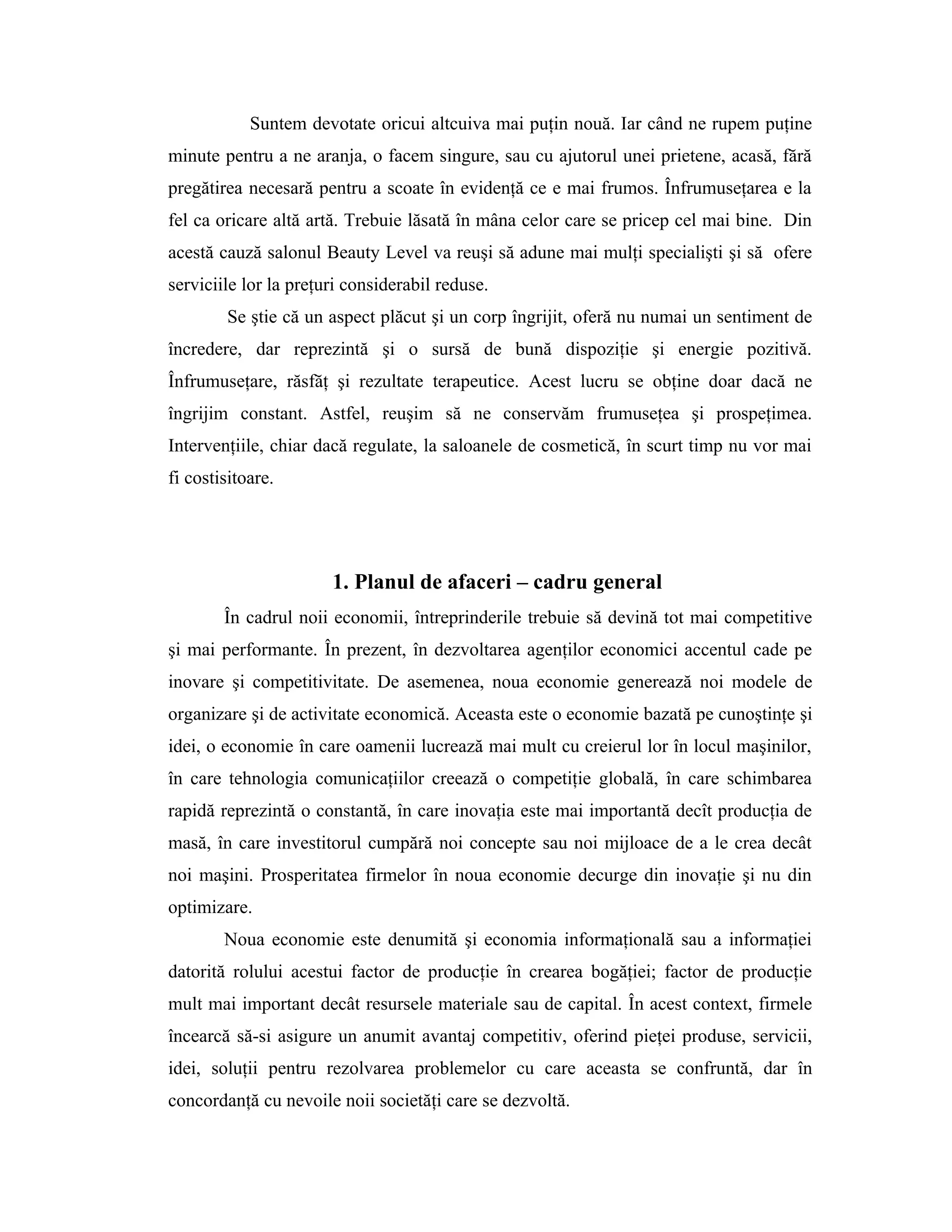 Suntem devotate oricui altcuiva mai puţin nouă. Iar când ne rupem puţine
minute pentru a ne aranja, o facem singure, sau cu ajutorul unei prietene, acasă, fără
pregătirea necesară pentru a scoate în evidenţă ce e mai frumos. Înfrumuseţarea e la
fel ca oricare altă artă. Trebuie lăsată în mâna celor care se pricep cel mai bine. Din
acestă cauză salonul Beauty Level va reuşi să adune mai mulţi specialişti şi să ofere
serviciile lor la preţuri considerabil reduse.
Se ştie că un aspect plăcut şi un corp îngrijit, oferă nu numai un sentiment de
încredere, dar reprezintă şi o sursă de bună dispoziţie şi energie pozitivă.
Înfrumuseţare, răsfăţ şi rezultate terapeutice. Acest lucru se obţine doar dacă ne
îngrijim constant. Astfel, reuşim să ne conservăm frumuseţea şi prospeţimea.
Intervenţiile, chiar dacă regulate, la saloanele de cosmetică, în scurt timp nu vor mai
fi costisitoare.
1. Planul de afaceri – cadru general
În cadrul noii economii, întreprinderile trebuie să devină tot mai competitive
şi mai performante. În prezent, în dezvoltarea agenţilor economici accentul cade pe
inovare şi competitivitate. De asemenea, noua economie generează noi modele de
organizare şi de activitate economică. Aceasta este o economie bazată pe cunoştinţe şi
idei, o economie în care oamenii lucrează mai mult cu creierul lor în locul maşinilor,
în care tehnologia comunicaţiilor creează o competiţie globală, în care schimbarea
rapidă reprezintă o constantă, în care inovaţia este mai importantă decît producţia de
masă, în care investitorul cumpără noi concepte sau noi mijloace de a le crea decât
noi maşini. Prosperitatea firmelor în noua economie decurge din inovaţie şi nu din
optimizare.
Noua economie este denumită şi economia informaţională sau a informaţiei
datorită rolului acestui factor de producţie în crearea bogăţiei; factor de producţie
mult mai important decât resursele materiale sau de capital. În acest context, firmele
încearcă să-si asigure un anumit avantaj competitiv, oferind pieţei produse, servicii,
idei, soluţii pentru rezolvarea problemelor cu care aceasta se confruntă, dar în
concordanţă cu nevoile noii societăţi care se dezvoltă.
 