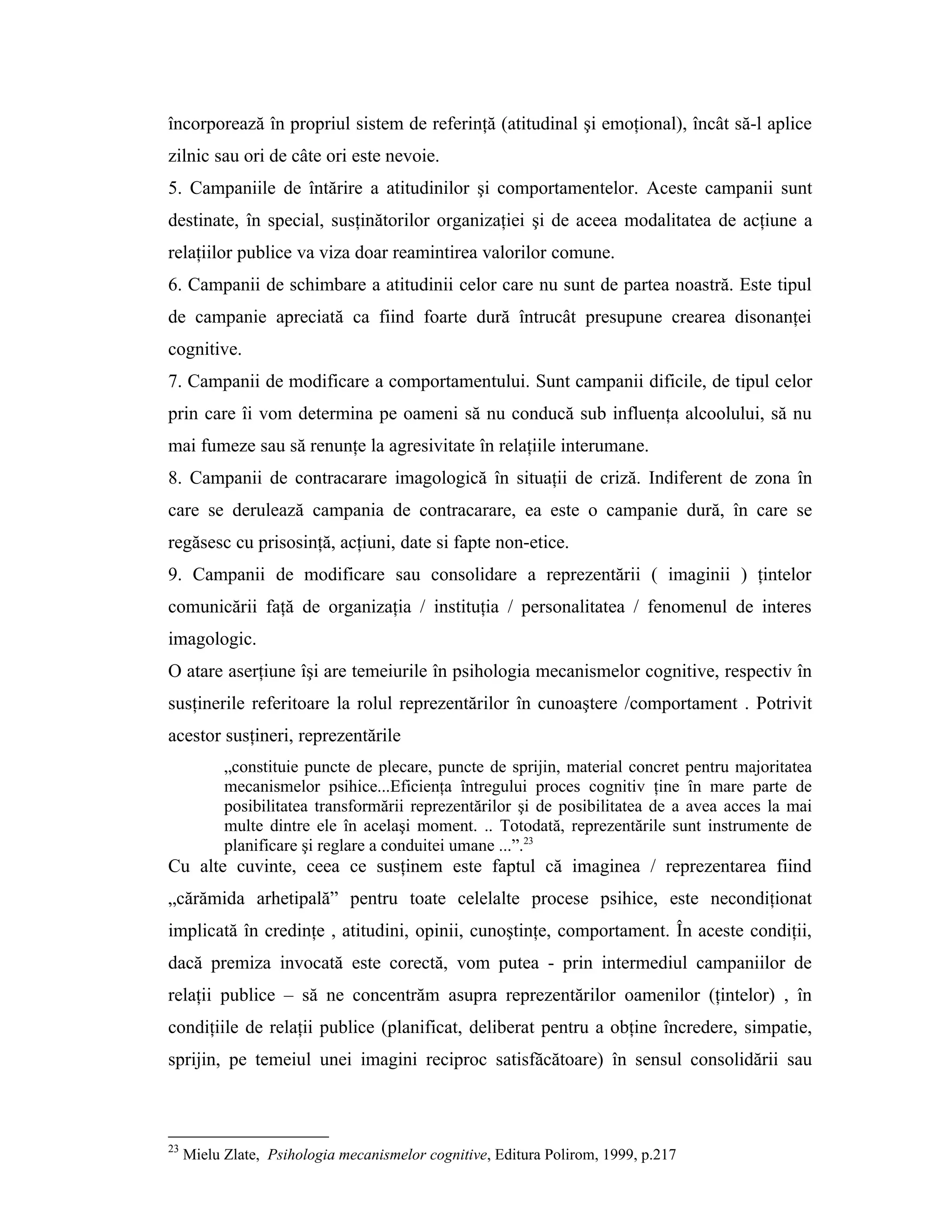 încorporează în propriul sistem de referinţă (atitudinal şi emoţional), încât să-l aplice
zilnic sau ori de câte ori este nevoie.
5. Campaniile de întărire a atitudinilor şi comportamentelor. Aceste campanii sunt
destinate, în special, susţinătorilor organizaţiei şi de aceea modalitatea de acţiune a
relaţiilor publice va viza doar reamintirea valorilor comune.
6. Campanii de schimbare a atitudinii celor care nu sunt de partea noastră. Este tipul
de campanie apreciată ca fiind foarte dură întrucât presupune crearea disonanţei
cognitive.
7. Campanii de modificare a comportamentului. Sunt campanii dificile, de tipul celor
prin care îi vom determina pe oameni să nu conducă sub influenţa alcoolului, să nu
mai fumeze sau să renunţe la agresivitate în relaţiile interumane.
8. Campanii de contracarare imagologică în situaţii de criză. Indiferent de zona în
care se derulează campania de contracarare, ea este o campanie dură, în care se
regăsesc cu prisosinţă, acţiuni, date si fapte non-etice.
9. Campanii de modificare sau consolidare a reprezentării ( imaginii ) ţintelor
comunicării faţă de organizaţia / instituţia / personalitatea / fenomenul de interes
imagologic.
O atare aserţiune îşi are temeiurile în psihologia mecanismelor cognitive, respectiv în
susţinerile referitoare la rolul reprezentărilor în cunoaştere /comportament . Potrivit
acestor susţineri, reprezentările
„constituie puncte de plecare, puncte de sprijin, material concret pentru majoritatea
mecanismelor psihice...Eficienţa întregului proces cognitiv ţine în mare parte de
posibilitatea transformării reprezentărilor şi de posibilitatea de a avea acces la mai
multe dintre ele în acelaşi moment. .. Totodată, reprezentările sunt instrumente de
planificare şi reglare a conduitei umane ...”.23
Cu alte cuvinte, ceea ce susţinem este faptul că imaginea / reprezentarea fiind
„cărămida arhetipală” pentru toate celelalte procese psihice, este necondiţionat
implicată în credinţe , atitudini, opinii, cunoştinţe, comportament. În aceste condiţii,
dacă premiza invocată este corectă, vom putea - prin intermediul campaniilor de
relaţii publice – să ne concentrăm asupra reprezentărilor oamenilor (ţintelor) , în
condiţiile de relaţii publice (planificat, deliberat pentru a obţine încredere, simpatie,
sprijin, pe temeiul unei imagini reciproc satisfăcătoare) în sensul consolidării sau
23
Mielu Zlate, Psihologia mecanismelor cognitive, Editura Polirom, 1999, p.217
 