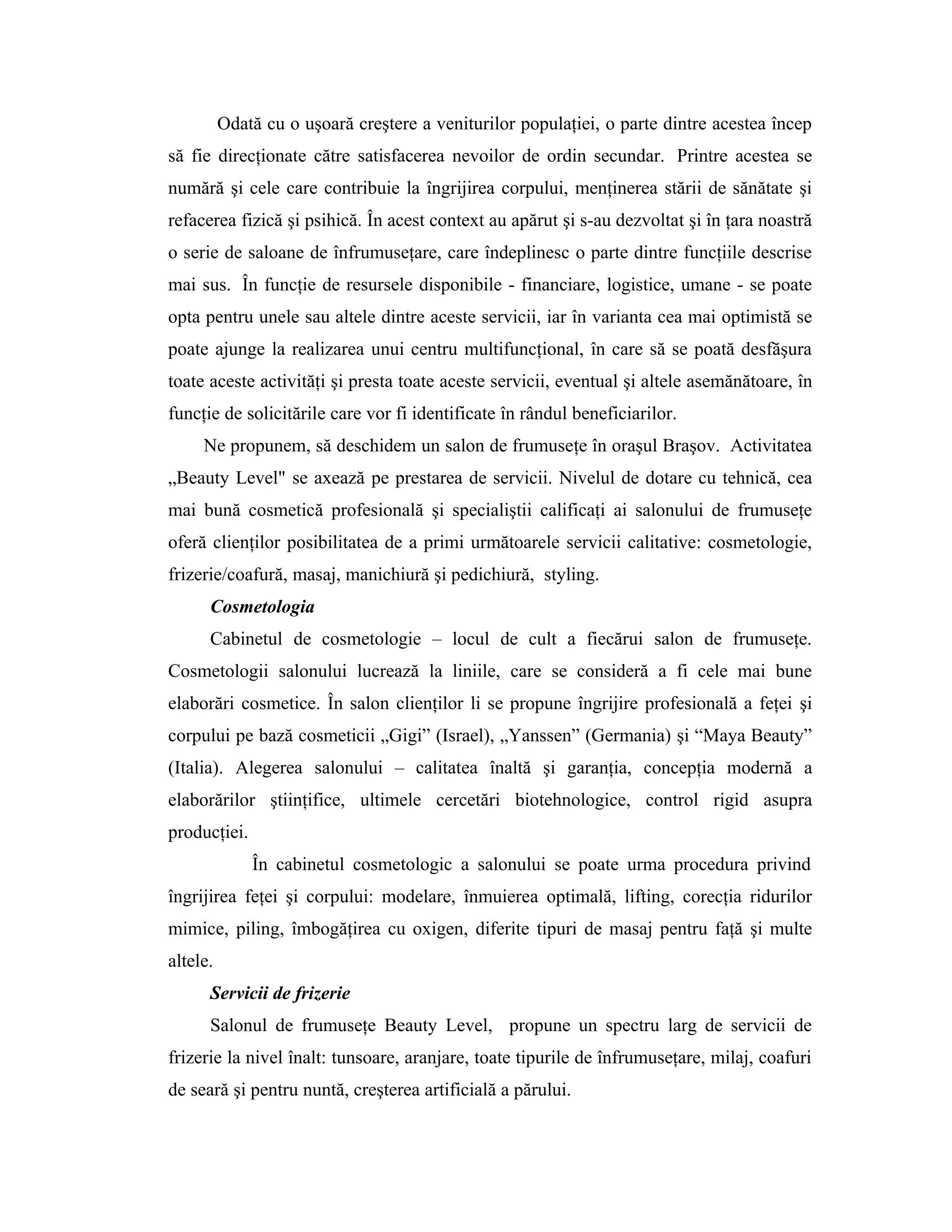 Odată cu o uşoară creştere a veniturilor populaţiei, o parte dintre acestea încep
să fie direcţionate către satisfacerea nevoilor de ordin secundar. Printre acestea se
numără şi cele care contribuie la îngrijirea corpului, menţinerea stării de sănătate şi
refacerea fizică şi psihică. În acest context au apărut şi s-au dezvoltat şi în ţara noastră
o serie de saloane de înfrumuseţare, care îndeplinesc o parte dintre funcţiile descrise
mai sus. În funcţie de resursele disponibile - financiare, logistice, umane - se poate
opta pentru unele sau altele dintre aceste servicii, iar în varianta cea mai optimistă se
poate ajunge la realizarea unui centru multifuncţional, în care să se poată desfăşura
toate aceste activităţi şi presta toate aceste servicii, eventual şi altele asemănătoare, în
funcţie de solicitările care vor fi identificate în rândul beneficiarilor.
Ne propunem, să deschidem un salon de frumuseţe în oraşul Braşov. Activitatea
„Beauty Level" se axează pe prestarea de servicii. Nivelul de dotare cu tehnică, cea
mai bună cosmetică profesională şi specialiştii calificaţi ai salonului de frumuseţe
oferă clienţilor posibilitatea de a primi următoarele servicii calitative: cosmetologie,
frizerie/coafură, masaj, manichiură şi pedichiură, styling.
Cosmetologia
Cabinetul de cosmetologie – locul de cult a fiecărui salon de frumuseţe.
Cosmetologii salonului lucrează la liniile, care se consideră a fi cele mai bune
elaborări cosmetice. În salon clienţilor li se propune îngrijire profesională a feţei şi
corpului pe bază cosmeticii „Gigi” (Israel), „Yanssen” (Germania) şi “Maya Beauty”
(Italia). Alegerea salonului – calitatea înaltă şi garanţia, concepţia modernă a
elaborărilor ştiinţifice, ultimele cercetări biotehnologice, control rigid asupra
producţiei.
În cabinetul cosmetologic a salonului se poate urma procedura privind
îngrijirea feţei şi corpului: modelare, înmuierea optimală, lifting, corecţia ridurilor
mimice, piling, îmbogăţirea cu oxigen, diferite tipuri de masaj pentru faţă şi multe
altele.
Servicii de frizerie
Salonul de frumuseţe Beauty Level, propune un spectru larg de servicii de
frizerie la nivel înalt: tunsoare, aranjare, toate tipurile de înfrumuseţare, milaj, coafuri
de seară şi pentru nuntă, creşterea artificială a părului.
 