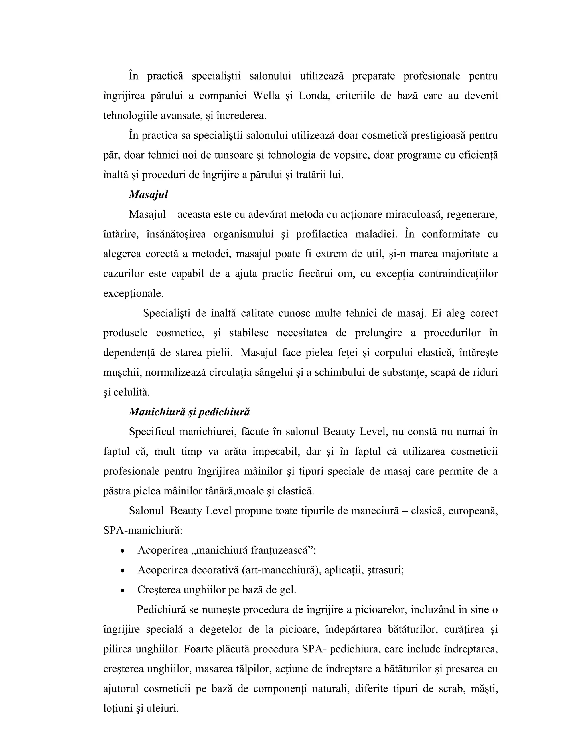 În practică specialiştii salonului utilizează preparate profesionale pentru
îngrijirea părului a companiei Wella şi Londa, criteriile de bază care au devenit
tehnologiile avansate, şi încrederea.
În practica sa specialiştii salonului utilizează doar cosmetică prestigioasă pentru
păr, doar tehnici noi de tunsoare şi tehnologia de vopsire, doar programe cu eficienţă
înaltă şi proceduri de îngrijire a părului şi tratării lui.
Masajul
Masajul – aceasta este cu adevărat metoda cu acţionare miraculoasă, regenerare,
întărire, însănătoşirea organismului şi profilactica maladiei. În conformitate cu
alegerea corectă a metodei, masajul poate fi extrem de util, şi-n marea majoritate a
cazurilor este capabil de a ajuta practic fiecărui om, cu excepţia contraindicaţiilor
excepţionale.
Specialişti de înaltă calitate cunosc multe tehnici de masaj. Ei aleg corect
produsele cosmetice, şi stabilesc necesitatea de prelungire a procedurilor în
dependenţă de starea pielii. Masajul face pielea feţei şi corpului elastică, întăreşte
muşchii, normalizează circulaţia sângelui şi a schimbului de substanţe, scapă de riduri
şi celulită.
Manichiură şi pedichiură
Specificul manichiurei, făcute în salonul Beauty Level, nu constă nu numai în
faptul că, mult timp va arăta impecabil, dar şi în faptul că utilizarea cosmeticii
profesionale pentru îngrijirea mâinilor şi tipuri speciale de masaj care permite de a
păstra pielea mâinilor tânără,moale şi elastică.
Salonul Beauty Level propune toate tipurile de maneciură – clasică, europeană,
SPA-manichiură:
• Acoperirea „manichiură franţuzească”;
• Acoperirea decorativă (art-manechiură), aplicaţii, ştrasuri;
• Creşterea unghiilor pe bază de gel.
Pedichiură se numeşte procedura de îngrijire a picioarelor, incluzând în sine o
îngrijire specială a degetelor de la picioare, îndepărtarea bătăturilor, curăţirea şi
pilirea unghiilor. Foarte plăcută procedura SPA- pedichiura, care include îndreptarea,
creşterea unghiilor, masarea tălpilor, acţiune de îndreptare a bătăturilor şi presarea cu
ajutorul cosmeticii pe bază de componenţi naturali, diferite tipuri de scrab, măşti,
loţiuni şi uleiuri.
 