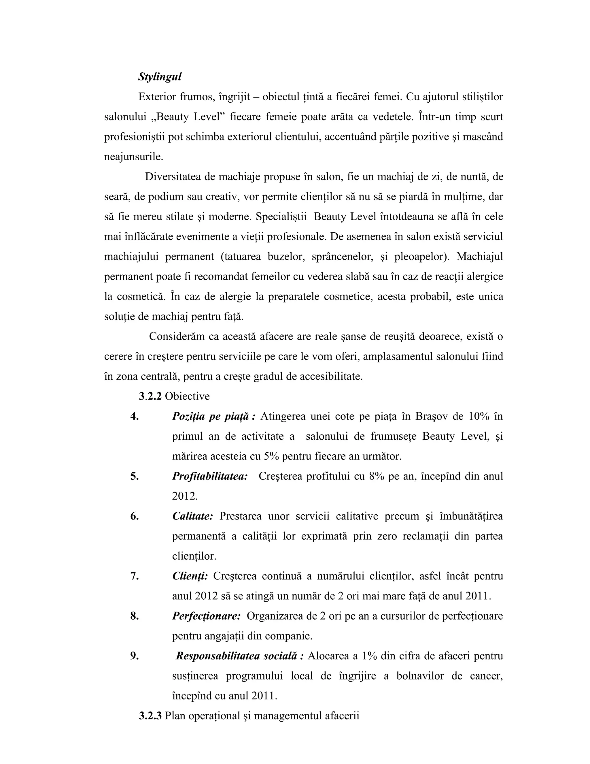 Stylingul
Exterior frumos, îngrijit – obiectul ţintă a fiecărei femei. Cu ajutorul stiliştilor
salonului „Beauty Level” fiecare femeie poate arăta ca vedetele. Într-un timp scurt
profesioniştii pot schimba exteriorul clientului, accentuând părţile pozitive şi mascând
neajunsurile.
Diversitatea de machiaje propuse în salon, fie un machiaj de zi, de nuntă, de
seară, de podium sau creativ, vor permite clienţilor să nu să se piardă în mulţime, dar
să fie mereu stilate şi moderne. Specialiştii Beauty Level întotdeauna se află în cele
mai înflăcărate evenimente a vieţii profesionale. De asemenea în salon există serviciul
machiajului permanent (tatuarea buzelor, sprâncenelor, şi pleoapelor). Machiajul
permanent poate fi recomandat femeilor cu vederea slabă sau în caz de reacţii alergice
la cosmetică. În caz de alergie la preparatele cosmetice, acesta probabil, este unica
soluţie de machiaj pentru faţă.
Considerăm ca această afacere are reale şanse de reuşită deoarece, există o
cerere în creştere pentru serviciile pe care le vom oferi, amplasamentul salonului fiind
în zona centrală, pentru a creşte gradul de accesibilitate.
3.2.2 Obiective
4. Poziţia pe piaţă : Atingerea unei cote pe piaţa în Braşov de 10% în
primul an de activitate a salonului de frumuseţe Beauty Level, şi
mărirea acesteia cu 5% pentru fiecare an următor.
5. Profitabilitatea: Creşterea profitului cu 8% pe an, începînd din anul
2012.
6. Calitate: Prestarea unor servicii calitative precum şi îmbunătăţirea
permanentă a calităţii lor exprimată prin zero reclamaţii din partea
clienţilor.
7. Clienţi: Creşterea continuă a numărului clienţilor, asfel încât pentru
anul 2012 să se atingă un număr de 2 ori mai mare faţă de anul 2011.
8. Perfecţionare: Organizarea de 2 ori pe an a cursurilor de perfecţionare
pentru angajaţii din companie.
9. Responsabilitatea socială : Alocarea a 1% din cifra de afaceri pentru
susţinerea programului local de îngrijire a bolnavilor de cancer,
începînd cu anul 2011.
3.2.3 Plan operaţional şi managementul afacerii
 