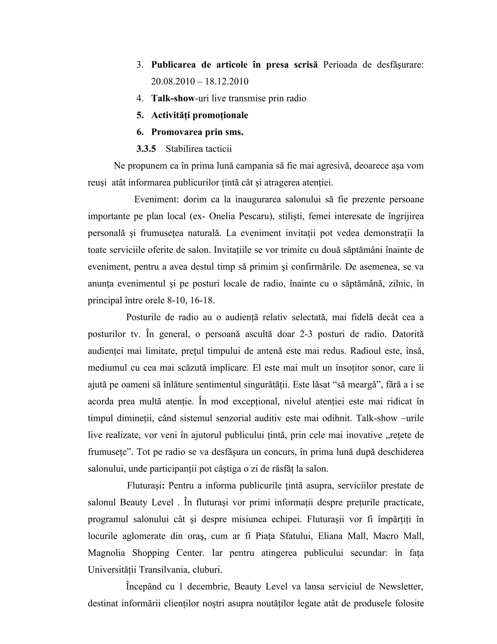 3. Publicarea de articole în presa scrisă Perioada de desfăşurare:
20.08.2010 – 18.12.2010
4. Talk-show-uri live transmise prin radio
5. Activităţi promoţionale
6. Promovarea prin sms.
3.3.5 Stabilirea tacticii
Ne propunem ca în prima lună campania să fie mai agresivă, deoarece aşa vom
reuşi atât informarea publicurilor ţintă cât şi atragerea atenţiei.
Eveniment: dorim ca la inaugurarea salonului să fie prezente persoane
importante pe plan local (ex- Onelia Pescaru), stilişti, femei interesate de îngrijirea
personală şi frumuseţea naturală. La eveniment invitaţii pot vedea demonstraţii la
toate serviciile oferite de salon. Invitaţiile se vor trimite cu două săptămâni înainte de
eveniment, pentru a avea destul timp să primim şi confirmările. De asemenea, se va
anunţa evenimentul şi pe posturi locale de radio, înainte cu o săptămână, zilnic, în
principal între orele 8-10, 16-18.
Posturile de radio au o audienţă relativ selectată, mai fidelă decât cea a
posturilor tv. În general, o persoană ascultă doar 2-3 posturi de radio. Datorită
audienţei mai limitate, preţul timpului de antenă este mai redus. Radioul este, însă,
mediumul cu cea mai scăzută implicare. El este mai mult un însoţitor sonor, care îi
ajută pe oameni să înlăture sentimentul singurătăţii. Este lăsat “să meargă”, fără a i se
acorda prea multă atenţie. În mod excepţional, nivelul atenţiei este mai ridicat în
timpul dimineţii, când sistemul senzorial auditiv este mai odihnit. Talk-show –urile
live realizate, vor veni în ajutorul publicului ţintă, prin cele mai inovative „reţete de
frumuseţe”. Tot pe radio se va desfăşura un concurs, în prima lună după deschiderea
salonului, unde participanţii pot câştiga o zi de răsfăţ la salon.
Fluturaşi: Pentru a informa publicurile ţintă asupra, serviciilor prestate de
salonul Beauty Level . În fluturaşi vor primi informaţii despre preţurile practicate,
programul salonului cât şi despre misiunea echipei. Fluturaşii vor fi împărţiţi în
locurile aglomerate din oraş, cum ar fi Piaţa Sfatului, Eliana Mall, Macro Mall,
Magnolia Shopping Center. Iar pentru atingerea publicului secundar: în faţa
Universităţii Transilvania, cluburi.
Începând cu 1 decembrie, Beauty Level va lansa serviciul de Newsletter,
destinat informării clienţilor noştri asupra noutăţilor legate atât de produsele folosite
 