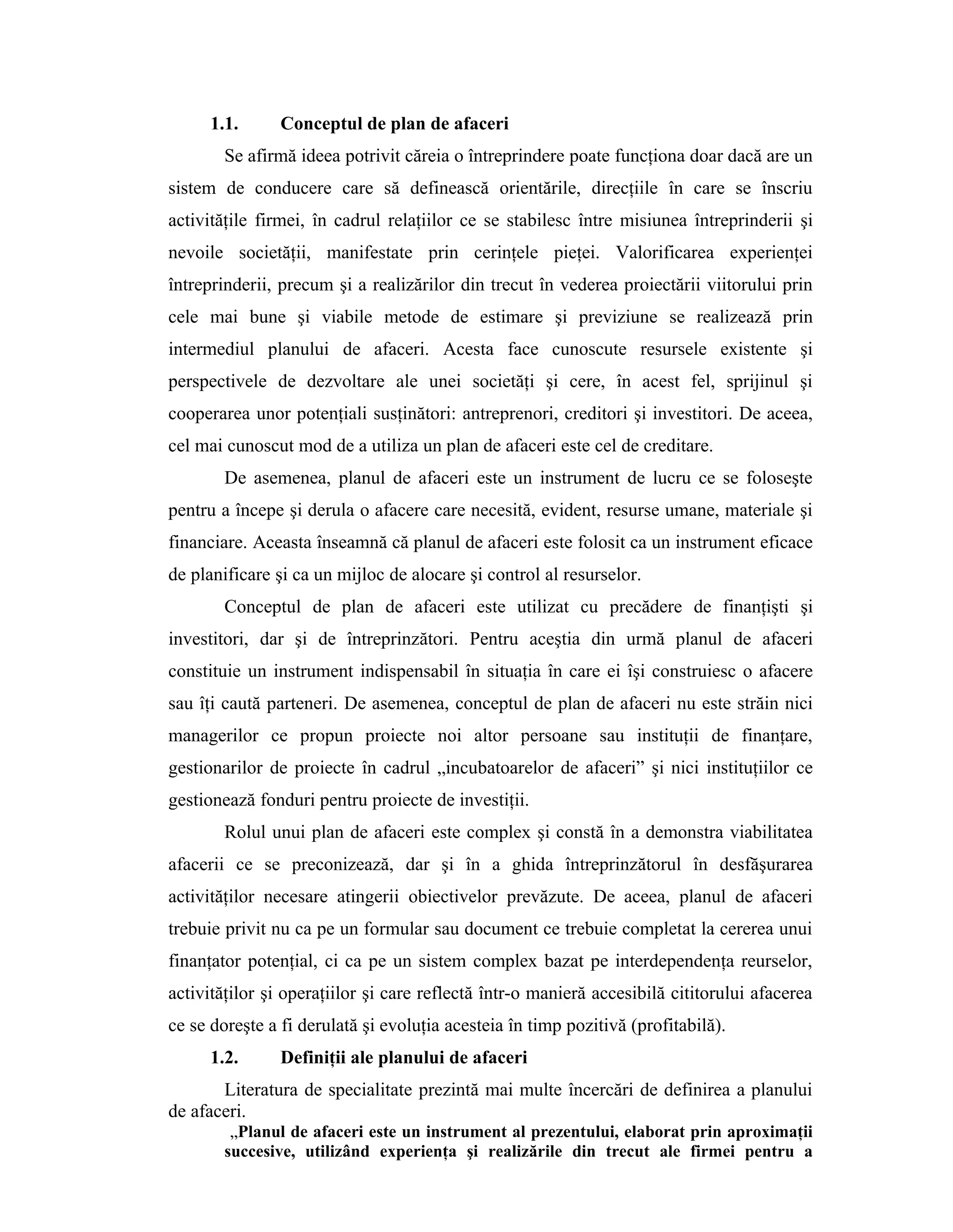 1.1. Conceptul de plan de afaceri
Se afirmă ideea potrivit căreia o întreprindere poate funcţiona doar dacă are un
sistem de conducere care să definească orientările, direcţiile în care se înscriu
activităţile firmei, în cadrul relaţiilor ce se stabilesc între misiunea întreprinderii şi
nevoile societăţii, manifestate prin cerinţele pieţei. Valorificarea experienţei
întreprinderii, precum şi a realizărilor din trecut în vederea proiectării viitorului prin
cele mai bune şi viabile metode de estimare şi previziune se realizează prin
intermediul planului de afaceri. Acesta face cunoscute resursele existente şi
perspectivele de dezvoltare ale unei societăţi şi cere, în acest fel, sprijinul şi
cooperarea unor potenţiali susţinători: antreprenori, creditori şi investitori. De aceea,
cel mai cunoscut mod de a utiliza un plan de afaceri este cel de creditare.
De asemenea, planul de afaceri este un instrument de lucru ce se foloseşte
pentru a începe şi derula o afacere care necesită, evident, resurse umane, materiale şi
financiare. Aceasta înseamnă că planul de afaceri este folosit ca un instrument eficace
de planificare şi ca un mijloc de alocare şi control al resurselor.
Conceptul de plan de afaceri este utilizat cu precădere de finanţişti şi
investitori, dar şi de întreprinzători. Pentru aceştia din urmă planul de afaceri
constituie un instrument indispensabil în situaţia în care ei îşi construiesc o afacere
sau îţi caută parteneri. De asemenea, conceptul de plan de afaceri nu este străin nici
managerilor ce propun proiecte noi altor persoane sau instituţii de finanţare,
gestionarilor de proiecte în cadrul „incubatoarelor de afaceri” şi nici instituţiilor ce
gestionează fonduri pentru proiecte de investiţii.
Rolul unui plan de afaceri este complex şi constă în a demonstra viabilitatea
afacerii ce se preconizează, dar şi în a ghida întreprinzătorul în desfăşurarea
activităţilor necesare atingerii obiectivelor prevăzute. De aceea, planul de afaceri
trebuie privit nu ca pe un formular sau document ce trebuie completat la cererea unui
finanţator potenţial, ci ca pe un sistem complex bazat pe interdependenţa reurselor,
activităţilor şi operaţiilor şi care reflectă într-o manieră accesibilă cititorului afacerea
ce se doreşte a fi derulată şi evoluţia acesteia în timp pozitivă (profitabilă).
1.2. Definiţii ale planului de afaceri
Literatura de specialitate prezintă mai multe încercări de definirea a planului
de afaceri.
„Planul de afaceri este un instrument al prezentului, elaborat prin aproximaţii
succesive, utilizând experienţa şi realizările din trecut ale firmei pentru a
 