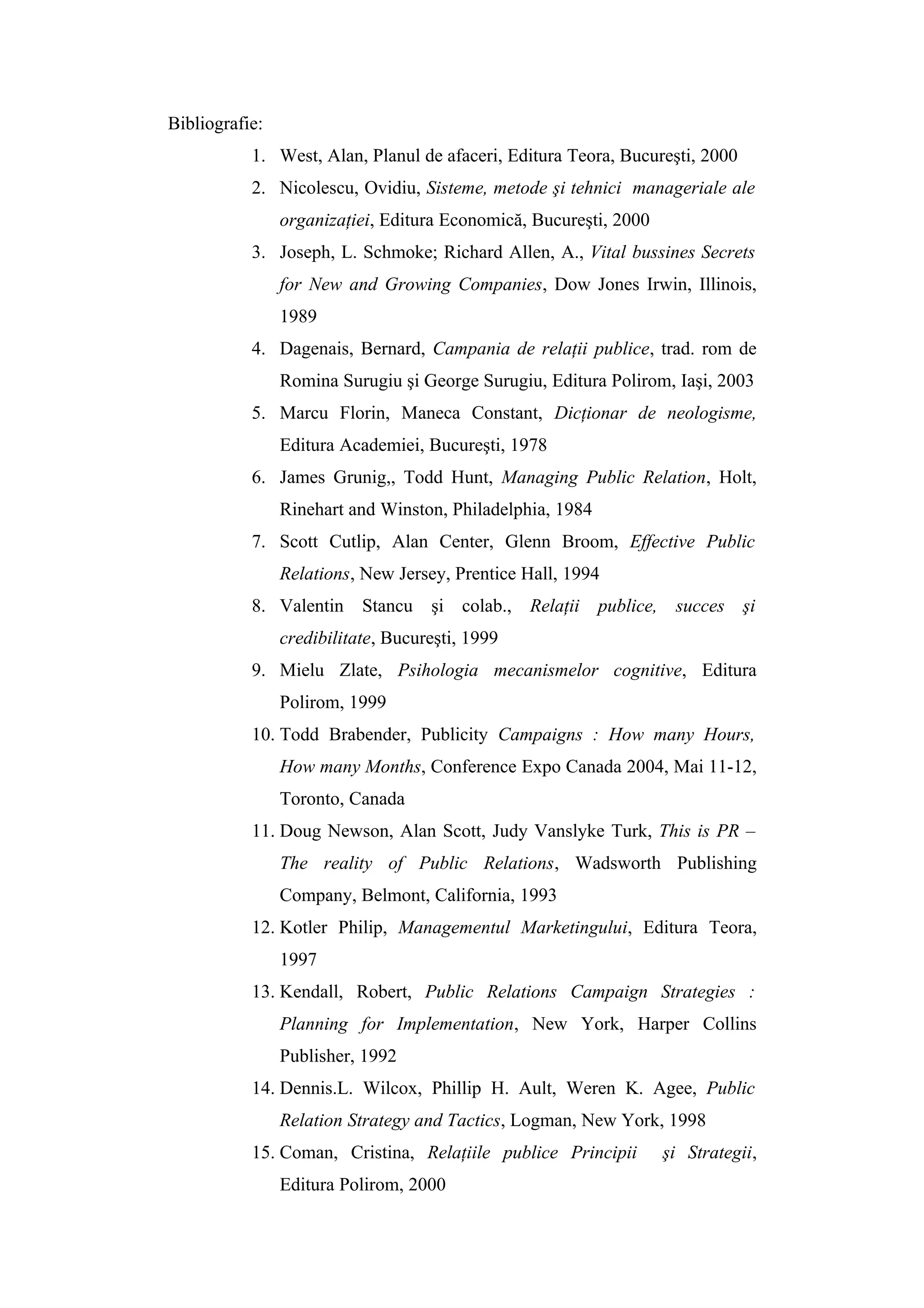 Bibliografie:
1. West, Alan, Planul de afaceri, Editura Teora, Bucureşti, 2000
2. Nicolescu, Ovidiu, Sisteme, metode şi tehnici manageriale ale
organizaţiei, Editura Economică, Bucureşti, 2000
3. Joseph, L. Schmoke; Richard Allen, A., Vital bussines Secrets
for New and Growing Companies, Dow Jones Irwin, Illinois,
1989
4. Dagenais, Bernard, Campania de relaţii publice, trad. rom de
Romina Surugiu şi George Surugiu, Editura Polirom, Iaşi, 2003
5. Marcu Florin, Maneca Constant, Dicţionar de neologisme,
Editura Academiei, Bucureşti, 1978
6. James Grunig,, Todd Hunt, Managing Public Relation, Holt,
Rinehart and Winston, Philadelphia, 1984
7. Scott Cutlip, Alan Center, Glenn Broom, Effective Public
Relations, New Jersey, Prentice Hall, 1994
8. Valentin Stancu şi colab., Relaţii publice, succes şi
credibilitate, Bucureşti, 1999
9. Mielu Zlate, Psihologia mecanismelor cognitive, Editura
Polirom, 1999
10. Todd Brabender, Publicity Campaigns : How many Hours,
How many Months, Conference Expo Canada 2004, Mai 11-12,
Toronto, Canada
11. Doug Newson, Alan Scott, Judy Vanslyke Turk, This is PR –
The reality of Public Relations, Wadsworth Publishing
Company, Belmont, California, 1993
12. Kotler Philip, Managementul Marketingului, Editura Teora,
1997
13. Kendall, Robert, Public Relations Campaign Strategies :
Planning for Implementation, New York, Harper Collins
Publisher, 1992
14. Dennis.L. Wilcox, Phillip H. Ault, Weren K. Agee, Public
Relation Strategy and Tactics, Logman, New York, 1998
15. Coman, Cristina, Relaţiile publice Principii şi Strategii,
Editura Polirom, 2000
 