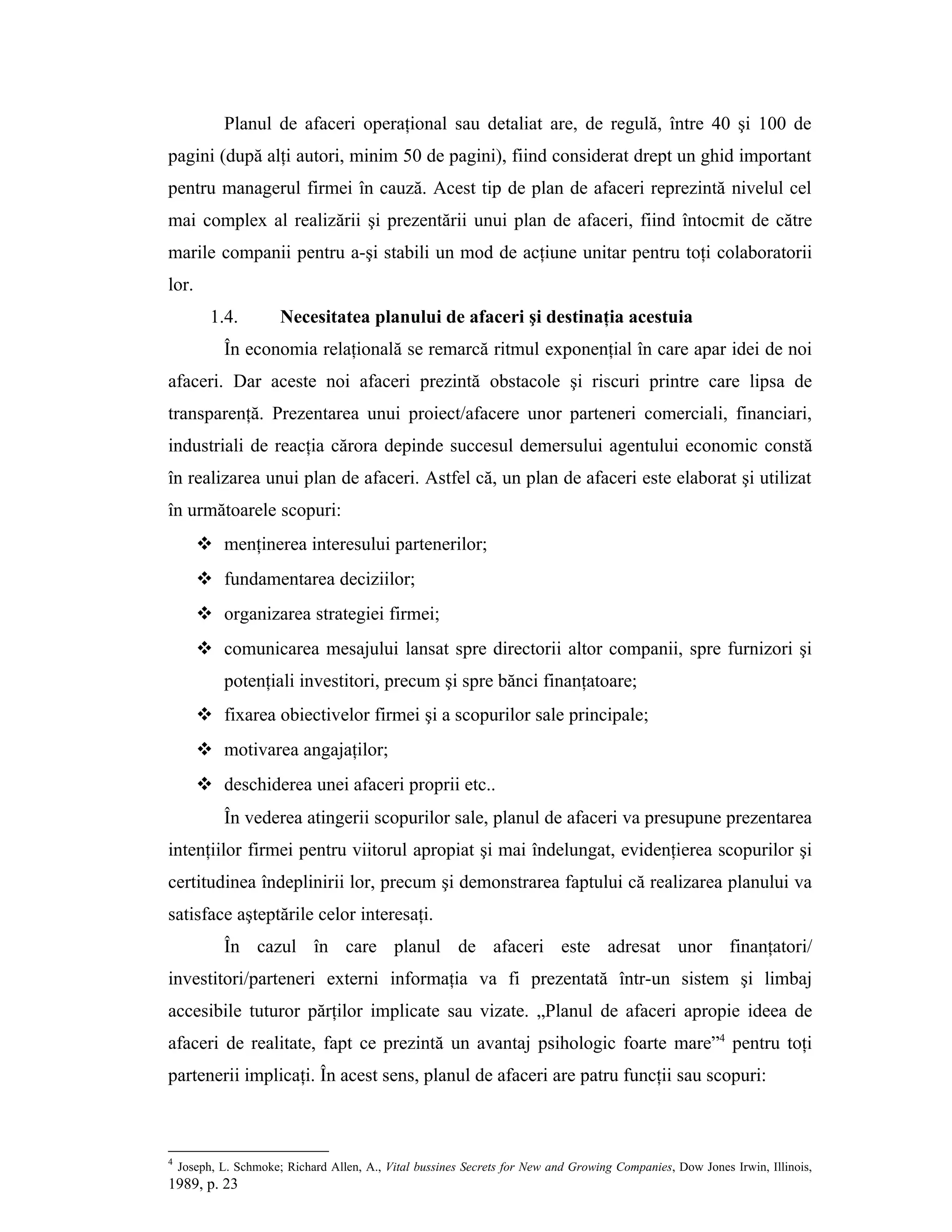 Planul de afaceri operaţional sau detaliat are, de regulă, între 40 şi 100 de
pagini (după alţi autori, minim 50 de pagini), fiind considerat drept un ghid important
pentru managerul firmei în cauză. Acest tip de plan de afaceri reprezintă nivelul cel
mai complex al realizării şi prezentării unui plan de afaceri, fiind întocmit de către
marile companii pentru a-şi stabili un mod de acţiune unitar pentru toţi colaboratorii
lor.
1.4. Necesitatea planului de afaceri şi destinaţia acestuia
În economia relaţională se remarcă ritmul exponenţial în care apar idei de noi
afaceri. Dar aceste noi afaceri prezintă obstacole şi riscuri printre care lipsa de
transparenţă. Prezentarea unui proiect/afacere unor parteneri comerciali, financiari,
industriali de reacţia cărora depinde succesul demersului agentului economic constă
în realizarea unui plan de afaceri. Astfel că, un plan de afaceri este elaborat şi utilizat
în următoarele scopuri:
 menţinerea interesului partenerilor;
 fundamentarea deciziilor;
 organizarea strategiei firmei;
 comunicarea mesajului lansat spre directorii altor companii, spre furnizori şi
potenţiali investitori, precum şi spre bănci finanţatoare;
 fixarea obiectivelor firmei şi a scopurilor sale principale;
 motivarea angajaţilor;
 deschiderea unei afaceri proprii etc..
În vederea atingerii scopurilor sale, planul de afaceri va presupune prezentarea
intenţiilor firmei pentru viitorul apropiat şi mai îndelungat, evidenţierea scopurilor şi
certitudinea îndeplinirii lor, precum şi demonstrarea faptului că realizarea planului va
satisface aşteptările celor interesaţi.
În cazul în care planul de afaceri este adresat unor finanţatori/
investitori/parteneri externi informaţia va fi prezentată într-un sistem şi limbaj
accesibile tuturor părţilor implicate sau vizate. „Planul de afaceri apropie ideea de
afaceri de realitate, fapt ce prezintă un avantaj psihologic foarte mare”4
pentru toţi
partenerii implicaţi. În acest sens, planul de afaceri are patru funcţii sau scopuri:
4
Joseph, L. Schmoke; Richard Allen, A., Vital bussines Secrets for New and Growing Companies, Dow Jones Irwin, Illinois,
1989, p. 23
 
