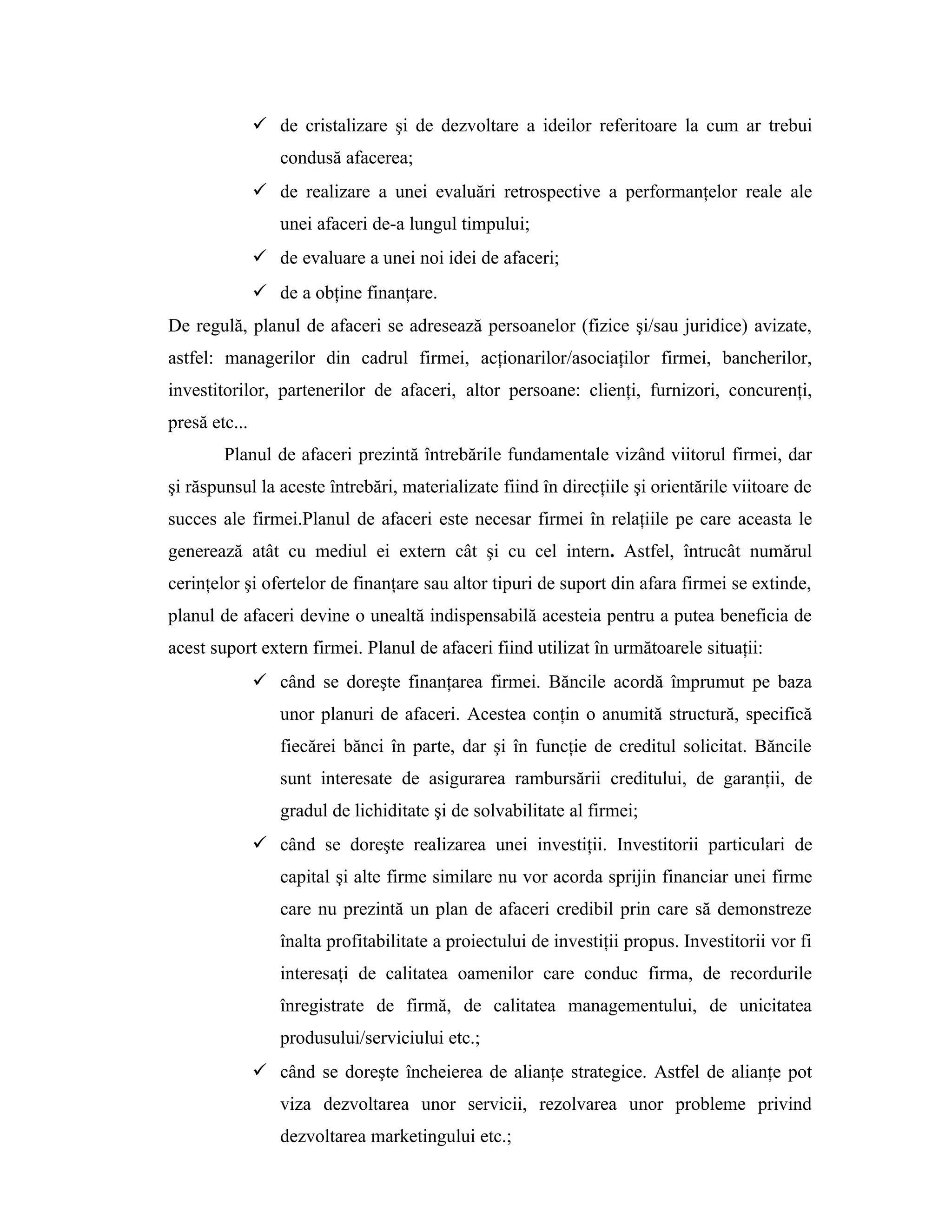  de cristalizare şi de dezvoltare a ideilor referitoare la cum ar trebui
condusă afacerea;
 de realizare a unei evaluări retrospective a performanţelor reale ale
unei afaceri de-a lungul timpului;
 de evaluare a unei noi idei de afaceri;
 de a obţine finanţare.
De regulă, planul de afaceri se adresează persoanelor (fizice şi/sau juridice) avizate,
astfel: managerilor din cadrul firmei, acţionarilor/asociaţilor firmei, bancherilor,
investitorilor, partenerilor de afaceri, altor persoane: clienţi, furnizori, concurenţi,
presă etc...
Planul de afaceri prezintă întrebările fundamentale vizând viitorul firmei, dar
şi răspunsul la aceste întrebări, materializate fiind în direcţiile şi orientările viitoare de
succes ale firmei.Planul de afaceri este necesar firmei în relaţiile pe care aceasta le
generează atât cu mediul ei extern cât şi cu cel intern. Astfel, întrucât numărul
cerinţelor şi ofertelor de finanţare sau altor tipuri de suport din afara firmei se extinde,
planul de afaceri devine o unealtă indispensabilă acesteia pentru a putea beneficia de
acest suport extern firmei. Planul de afaceri fiind utilizat în următoarele situaţii:
 când se doreşte finanţarea firmei. Băncile acordă împrumut pe baza
unor planuri de afaceri. Acestea conţin o anumită structură, specifică
fiecărei bănci în parte, dar şi în funcţie de creditul solicitat. Băncile
sunt interesate de asigurarea rambursării creditului, de garanţii, de
gradul de lichiditate şi de solvabilitate al firmei;
 când se doreşte realizarea unei investiţii. Investitorii particulari de
capital şi alte firme similare nu vor acorda sprijin financiar unei firme
care nu prezintă un plan de afaceri credibil prin care să demonstreze
înalta profitabilitate a proiectului de investiţii propus. Investitorii vor fi
interesaţi de calitatea oamenilor care conduc firma, de recordurile
înregistrate de firmă, de calitatea managementului, de unicitatea
produsului/serviciului etc.;
 când se doreşte încheierea de alianţe strategice. Astfel de alianţe pot
viza dezvoltarea unor servicii, rezolvarea unor probleme privind
dezvoltarea marketingului etc.;
 