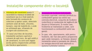Instalațiile componente dintr-o locuință
 instalația de canalizare poate fi
racordată la rețeaua stradală de
canalizare sau la o fosă septică;
este formată din conducte de
colectare a apelor uzate, obiectele
sanitare (căzi de baie, chiuvete,
lavoare, vase de toaletă etc.) unde
se utilizează apa, sifoanele de
scurgere ale acestora etc.
 În cazul unui bloc de locuințe,
instalațiile sanitare cuprind și
coloane de apă rece, de apă caldă și
de canalizare, la care sunt legate
țevile pentru respectivele utilități
ale fiecărui apartament.
 Instalația de încălzire individuală a
locuinţei cuprinde: centrala termică (cu
combustibili gazoși sau solizi) sau
centrala electrică, corpurile de încălzire
(calorifere) și conductele de legătură (de
ducere și întoarcere). În multe case,
încălzirea se realizează cu sobe, care
funcționează cu combustibili solizi sau
gazoși.
 În case, vile, apartamente, atât pentru
încălzire, dar mai ales pentru prepararea
apei calde menajere, se folosesc deseori
instalațiile solare și pompele de căldură,
iar energia electrică este obținută cu
ajutorul turbinelor eoliene.
 