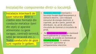 Instalațiile componente dintr-o locuință
 Instalația interioară de
gaze naturale dintr-o
clădire este formată din
conducte metalice (țevi
din oțel) și aparate
alimentate cu gaze
(aragaz, centrală termică,
sobă de teracotă etc.).
Toate conductele de gaze
sunt vopsite în galben.
 Instalația electrică interioară a
locuinței începe după branșament şi
contorul electric, care măsoară
consumul de energie electrică, și
cuprinde, pe de o parte, panoul de
distribuție, iar, pe de altă parte,
circuitele de iluminat și circuitele de
priză.
 Pe circuitele de iluminat se montează
întrerupătoarele şi corpurile de
iluminat, iar prizele se montează pe
circuitul de prize, în vederea
alimentării aparatelor şi
echipamentelor electrice.
 