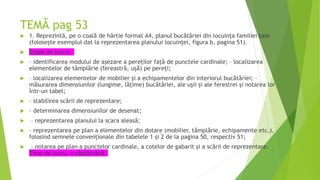 TEMĂ pag 53
 1. Reprezintă, pe o coală de hârtie format A4, planul bucătăriei din locuința familiei tale
(folosește exemplul dat la reprezentarea planului locuinţei, figura b, pagina 51).
 Etape de lucru:
 – identificarea modului de așezare a pereților față de punctele cardinale; – localizarea
elementelor de tâmplărie (fereastră, ușă) pe pereți;
 – localizarea elementelor de mobilier și a echipamentelor din interiorul bucătăriei; –
măsurarea dimensiunilor (lungime, lățime) bucătăriei, ale ușii și ale ferestrei și notarea lor
într-un tabel;
 – stabilirea scării de reprezentare;
 – determinarea dimensiunilor de desenat;
 – reprezentarea planului la scara aleasă;
 – reprezentarea pe plan a elementelor din dotare (mobilier, tâmplărie, echipamente etc.),
folosind semnele convenționale din tabelele 1 și 2 de la pagina 50, respectiv 51;
 – notarea pe plan a punctelor cardinale, a cotelor de gabarit și a scării de reprezentare.
Timp de lucru: o săptămână
 