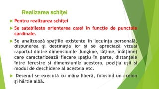 Realizar Realizarea schiţei
 Pentru realizarea schiţei
 Se satabileste orientarea casei în funcție de punctele
cardinale.
 Se analizează spaţiile existente în locuinţa personală,
dispunerea şi destinaţia lor şi se apreciază vizual
raportul dintre dimensiunile (lungime, lăţime, înălţime)
care caracterizează fiecare spaţiu în parte, distanţele
între ferestre şi dimensiunile acestora, poziţia uşii şi
modul de deschidere al acesteia etc.
 Desenul se execută cu mâna liberă, folosind un creion
şi hârtie albă.
 