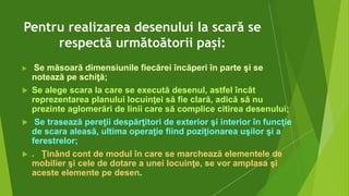 Pentru realizarea desenului la scară se
respectă următoătorii pași:
 Se măsoară dimensiunile fiecărei încăperi în parte şi se
notează pe schiţă;
 Se alege scara la care se execută desenul, astfel încât
reprezentarea planului locuinţei să fie clară, adică să nu
prezinte aglomerări de linii care să complice citirea desenului;
 Se trasează pereţii despărţitori de exterior şi interior în funcţie
de scara aleasă, ultima operaţie fiind poziţionarea uşilor şi a
ferestrelor;
 . Ţinând cont de modul în care se marchează elementele de
mobilier şi cele de dotare a unei locuinţe, se vor amplasa şi
aceste elemente pe desen.
 