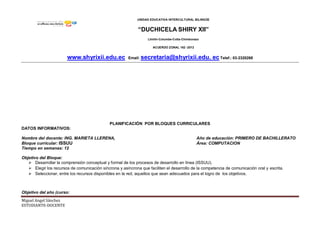 UNIDAD EDUCATIVA INTERCULTURAL BILINGÜE
“DUCHICELA SHIRY XII”
Llinllín-Columbe-Colta-Chimborazo
ACUERDO ZONAL 162 -2012
www.shyrixii.edu.ec Email: secretaria@shyrixii.edu. ec Telef.: 03-2320268
Miguel Angel Sánchez
ESTUDIANTE-DOCENTE
PLANIFICACIÓN POR BLOQUES CURRICULARES
DATOS INFORMATIVOS:
Nombre del docente: ING. MARIETA LLERENA, Año de educación: PRIMERO DE BACHILLERATO
Bloque curricular: ISSUU Área: COMPUTACION
Tiempo en semanas: 12
Objetivo del Bloque:
 Desarrollar la comprensión conceptual y formal de los procesos de desarrollo en línea (ISSUU).
 Elegir los recursos de comunicación síncrona y asíncrona que faciliten el desarrollo de la competencia de comunicación oral y escrita.
 Seleccionar, entre los recursos disponibles en la red, aquellos que sean adecuados para el logro de los objetivos.
Objetivo del año (curso:
 