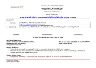 UNIDAD EDUCATIVA INTERCULTURAL BILINGÜE
“DUCHICELA SHIRY XII”
Llinllín-Columbe-Colta-Chimborazo
ACUERDO ZONAL 162 -2012
www.shyrixii.edu.ec Email: secretaria@shyrixii.edu. ec Telef.: 03-2320268
Miguel Angel Sánchez
ESTUDIANTE-DOCENTE
BIBLIOGRAFIA:
PROFESOR VAUGHAN TAY, Multimedia: manual de referencia
http://www.maestrosdelweb.com/editorial/multime/
http://books.google.com.ec/books, http://www.larevistadigital.com/
ESTUDIANTE es.wikipedia.org/wiki/Multimedia, blog, issuu, http://www.aulaclic.es/GIMP/, http://www.larevistadigital.com/
PROFESOR DIRECTOR DE AREA VICERRECTOR/A
PLANIFICACIÓN POR BLOQUES CURRICULARES
DATOS INFORMATIVOS:
Nombre del docente: ING. MARIETA LLERENA, Año de educación: SEGUNDO DE BACHILLERATO
Bloque curricular: MULTIMEDIA Área: COMPUTACION
Tiempo en semanas: 10
Objetivo del Bloque:
 Desarrollar la comprensión conceptual y formal de los procesos de desarrollo de un Multimedia Interactivo.
 Implicar el refuerzo teórico referido al tema de Multimedia Interactiva y al proceso de diseño en relación al aprendizaje y aplicación de
software específico en el proceso de producción.
Objetivo del año (curso:
 Comprensión, Aprendizaje y Creación, por parte de los grupos de trabajo, de un recurso Multimedia Interactivo.
 