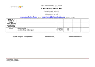 UNIDAD EDUCATIVA INTERCULTURAL BILINGÜE
“DUCHICELA SHIRY XII”
Llinllín-Columbe-Colta-Chimborazo
ACUERDO ZONAL 162 -2012
www.shyrixii.edu.ec Email: secretaria@shyrixii.edu. ec Telef.: 03-2320268
Miguel Angel Sánchez
ESTUDIANTE-DOCENTE
ATENCIÓN A
PADRES DE
FAMILIA
ACTUALIZACIÓN Y
CAPACITACIÓN
PEDAGÓGICA
VARIOS Reunion del Área
Actividades Según el Cronograma
14-10-2013
Del 14 al 18
120
150
Fecha de entrega: 14 octubre del 2013. Firma del docente Firma del Director de área
 