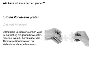 3) Dein Vorwissen prüfen
„Das weiß ich schon!“
Damit dein Lernen erfolgreich wird,
ist es wichtig dir genau bewusst zu
machen, was du bereits über das
Thema weißt und woran du
vielleicht noch arbeiten musst.
Wie kann ich mein Lernen planen?
 
