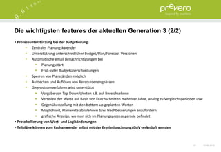 Die wichtigsten features der aktuellen Generation 3 (2/2)
• Prozessunterstützung bei der Budgetierung:
        • Zentraler Planungskalender
        • Unterstützung unterschiedlicher Budget/Plan/Forecast Versionen
        • Automatische email Benachrichtigungen bei
              Planungsstart
              Frist- oder Budgetüberschreitungen
        • Sperren von Planständen möglich
        • Aufdecken und Auflösen von Ressourcenengpässen
        • Gegenstromverfahren wird unterstützt
              Vorgabe von Top Down Werten z.B. auf Bereichsebene
              Verteilen der Werte auf Basis von Durchschnitten mehrerer Jahre, analog zu Vergleichsperioden usw.
              Gegenüberstellung mit den bottom up geplanten Werten
              Möglichkeit, Planwerte abzulehnen bzw. Nachbesserungen anzufordern
              grafische Anzeige, wo man sich im Planungsprozess gerade befindet
• Protokollierung von Wert- und Logikänderungen
• Teilpläne können vom Fachanwender selbst mit der Ergebnisrechnung/GuV verknüpft werden



                                                                                                           27   15.06.2012
 