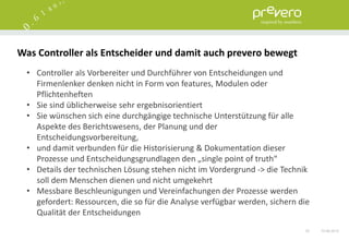 Was Controller als Entscheider und damit auch prevero bewegt
  • Controller als Vorbereiter und Durchführer von Entscheidungen und
    Firmenlenker denken nicht in Form von features, Modulen oder
    Pflichtenheften
  • Sie sind üblicherweise sehr ergebnisorientiert
  • Sie wünschen sich eine durchgängige technische Unterstützung für alle
    Aspekte des Berichtswesens, der Planung und der
    Entscheidungsvorbereitung,
  • und damit verbunden für die Historisierung & Dokumentation dieser
    Prozesse und Entscheidungsgrundlagen den „single point of truth“
  • Details der technischen Lösung stehen nicht im Vordergrund -> die Technik
    soll dem Menschen dienen und nicht umgekehrt
  • Messbare Beschleunigungen und Vereinfachungen der Prozesse werden
    gefordert: Ressourcen, die so für die Analyse verfügbar werden, sichern die
    Qualität der Entscheidungen
                                                                             53   15.06.2012
 