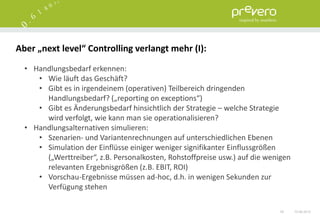 Aber „next level“ Controlling verlangt mehr (I):

  • Handlungsbedarf erkennen:
     • Wie läuft das Geschäft?
     • Gibt es in irgendeinem (operativen) Teilbereich dringenden
       Handlungsbedarf? („reporting on exceptions“)
     • Gibt es Änderungsbedarf hinsichtlich der Strategie – welche Strategie
       wird verfolgt, wie kann man sie operationalisieren?
  • Handlungsalternativen simulieren:
     • Szenarien- und Variantenrechnungen auf unterschiedlichen Ebenen
     • Simulation der Einflüsse einiger weniger signifikanter Einflussgrößen
       („Werttreiber“, z.B. Personalkosten, Rohstoffpreise usw.) auf die wenigen
       relevanten Ergebnisgrößen (z.B. EBIT, ROI)
     • Vorschau-Ergebnisse müssen ad-hoc, d.h. in wenigen Sekunden zur
       Verfügung stehen

                                                                            55     15.06.2012
 