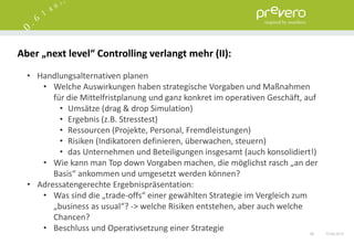 Aber „next level“ Controlling verlangt mehr (II):

  • Handlungsalternativen planen
     • Welche Auswirkungen haben strategische Vorgaben und Maßnahmen
        für die Mittelfristplanung und ganz konkret im operativen Geschäft, auf
          • Umsätze (drag & drop Simulation)
          • Ergebnis (z.B. Stresstest)
          • Ressourcen (Projekte, Personal, Fremdleistungen)
          • Risiken (Indikatoren definieren, überwachen, steuern)
          • das Unternehmen und Beteiligungen insgesamt (auch konsolidiert!)
     • Wie kann man Top down Vorgaben machen, die möglichst rasch „an der
        Basis“ ankommen und umgesetzt werden können?
  • Adressatengerechte Ergebnispräsentation:
     • Was sind die „trade-offs“ einer gewählten Strategie im Vergleich zum
        „business as usual“? -> welche Risiken entstehen, aber auch welche
        Chancen?
     • Beschluss und Operativsetzung einer Strategie                         56   15.06.2012
 