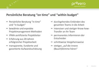Persönliche Beratung “on time” und “within budget”

 Persönliche Beratung “in time”     durchgehendes Einbinden des
 und “in budget”                    gesamten Teams in die Arbeit
 bewährte und erprobte              intensiver und stetiger Know-how-
 Projektmanagement-Methoden         Transfer an Ihr Team
 IPMA-zertifizierte Projektleiter   permanentes Informieren der
 Erfahrung aus 20 Jahren            Entscheider
 erfolgreicher Projektarbeit        schrittweise Vorgehensweise
 transparente, fundierte und        stetiges „auf die innere
 garantierte Aufwandsschätzung      (Bauch)Stimme hören“




                                                                  58    15.06.2012
 