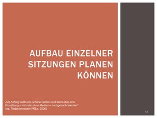 13
AUFBAU EINZELNER
SITZUNGEN PLANEN
KÖNNEN
„Am Anfang sollte ein Lehrziel stehen und dann über eine
Umsetzung – mit oder ohne Medien – nachgedacht werden“
(vgl. Redaktionsteam PELe, 2006)
 