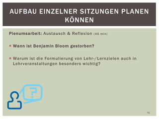 Plenumsarbeit: Austausch & Reflexion (45 min)
 Wann ist Benjamin Bloom gestorben?
 Warum ist die Formulierung von Lehr-/Lernzielen auch in
Lehrveranstaltungen besonders wichtig?
15
AUFBAU EINZELNER SITZUNGEN PLANEN
KÖNNEN
 