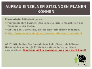 Einzelarbeit: Stillarbeit (45 min)
 Prüfen Sie Ihre kurzfristigen Lehr-/Lernziele hinsichtlich der
Taxonomie von Bloom.
 Gibt es Lehr-/Lernziele, die Sie neu formulieren möchten?
 http://psychologie.stangl.eu/praesentation/lernziele.shtml
ACHTUNG: Achten Sie darauf, dass Lehr-/Lernziele höherer
Ordnung das vorherige Erreichen unterer Lehr-/Lernziele
voraussetzen! Man kann nichts anwenden, was man nicht kennt!
16
AUFBAU EINZELNER SITZUNGEN PLANEN
KÖNNEN
 