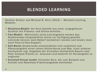 BLENDED LEARNING
Heather Stalker und Michael B. Horn (2012) – Blended Learning
Modelle:
 Rotations-Modell: der Kurs besteht aus einer vorgegebenen
Struktur mit Präsenz- und Online-Anteilen.
 Flex-Modell: Materialien eines Lehrangebots werden den
Studierenden hauptsächlich online zur Verfügung gestellt.
Lehrende können nach Bedarf kontaktiert werden und leisten dann
auch Face-to-face-Support.
 Self-Blend: Studierende entscheidenen sich zusätzlich zum
Päsenzangebot einen reinen Online-Kurse zum Bsp. einer anderen
Hochschule (vgl. Angebote der Virtuellen Hochschule Bayern oder
Ruhr Campus Online) zu besuchen und dadurch ihr Kursangebot zu
ergänzen.
 Enriched-Virtual model: Virtueller Kurs, der zum Beispiel zum
Auftakt und Abschluss Präsenzangebote beinhaltet.
20
 