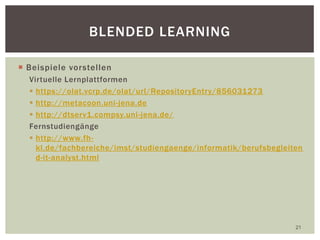  Beispiele vorstellen
Virtuelle Lernplattformen
 https://olat.vcrp.de/olat/url/RepositoryEntry/856031273
 http://metacoon.uni-jena.de
 http://dtserv1.compsy.uni-jena.de/
Fernstudiengänge
 http://www.fh-
kl.de/fachbereiche/imst/studiengaenge/informatik/berufsbegleiten
d-it-analyst.html
21
BLENDED LEARNING
 