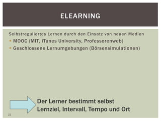 ELEARNING
Selbstreguliertes Lernen durch den Einsatz von neuen Medien
 MOOC (MIT, iTunes University, Professorenweb)
 Geschlossene Lernumgebungen (Börsensimulationen)
22
Der Lerner bestimmt selbst
Lernziel, Intervall, Tempo und Ort
 