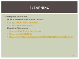  Beispiele vorstellen
MOOCs (Massive Open Online Courses)
 https://www.khanacademy.org/
 https://www.coursera.org/
Elearning-Plattformen
 http://art2.ph-freiburg.de/incops
 http://www.lernstats.de
 http://www.e-teaching.org/praxis/referenzbeispiele/statistiklabor
23
ELEARNING
 