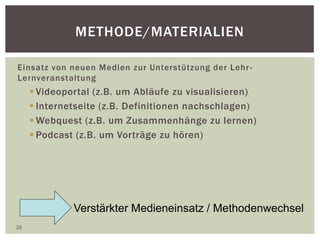 METHODE/MATERIALIEN
Einsatz von neuen Medien zur Unterstützung der Lehr-
Lernveranstaltung
 Videoportal (z.B. um Abläufe zu visualisieren)
 Internetseite (z.B. Definitionen nachschlagen)
 Webquest (z.B. um Zusammenhänge zu lernen)
 Podcast (z.B. um Vorträge zu hören)
25
Verstärkter Medieneinsatz / Methodenwechsel
 