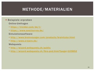  Beispiele erproben
Online-Umfragen
 https://tricider.com/de/t/
 https://www.soscisurvey.de/
Simulationssoftware
 http://www.brainvoyager.com/products/braintutor.html
 http://www.e-toern.de/
Webquests
 http://wizard.webquests.ch/public
 http://wizard.webquests.ch/fbrs-pnd.html?page=103852
26
METHODE/MATERIALIEN
 