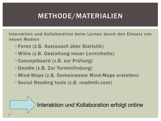METHODE/MATERIALIEN
Interaktion und Kollaboration beim Lernen durch den Einsatz von
neuen Medien
 Foren (z.B. Austausch über Statistik)
 Wikis (z.B. Gestaltung neuer Lerninhalte)
 Conceptboard (z.B. zur Prüfung)
 Doodle (z.B. Zur Terminfindung)
 Mind-Maps (z.B. Gemeinsame Mind-Maps erstellen)
 Social Reading tools (z.B. readmill.com)
27
Interaktion und Kollaboration erfolgt online
 
