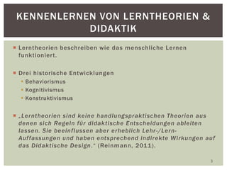  Lerntheorien beschreiben wie das menschliche Lernen
funktioniert.
 Drei historische Entwicklungen
 Behaviorismus
 Kognitivismus
 Konstruktivismus
 „Lerntheorien sind keine handlungspraktischen Theorien aus
denen sich Regeln für didaktische Entscheidungen ableiten
lassen. Sie beeinflussen aber erheblich Lehr-/Lern-
Auffassungen und haben entsprechend indirekte Wirkungen auf
das Didaktische Design.“ (Reinmann, 2011).
3
KENNENLERNEN VON LERNTHEORIEN &
DIDAKTIK
 