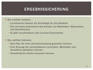  Sie sollten wissen:
 Lerntheorien dienen als Grundlage für die Didaktik
 Die Lernziele bestimmen den Einsatz von Methoden/ Materialien
und Sozialformen
 Es gibt verschiedene Lehr-Lernziel-Taxonomien
 Sie sollten können:
 Den Plan für eine Lehrveranstaltung gestalten können.
 Eine Sitzung mit verschiedenen Lernzielen, Methoden und
Sozialform gestalten können.
 Verschiedene eTools einsetzen können.
33
ERGEBNISSICHERUNG
 