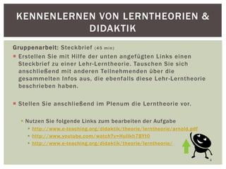 Gruppenarbeit: Steckbrief (45 min)
 Erstellen Sie mit Hilfe der unten angefügten Links einen
Steckbrief zu einer Lehr-Lerntheorie. Tauschen Sie sich
anschließend mit anderen Teilnehmenden über die
gesammelten Infos aus, die ebenfalls diese Lehr-Lerntheorie
beschrieben haben.
 Stellen Sie anschließend im Plenum die Lerntheorie vor.
 Nutzen Sie folgende Links zum bearbeiten der Aufgabe
 http://www.e-teaching.org/didaktik/theorie/lerntheorie/arnold.pdf
 http://www.youtube.com/watch?v=HulIkh7BYt0
 http://www.e-teaching.org/didaktik/theorie/lerntheorie/
4
KENNENLERNEN VON LERNTHEORIEN &
DIDAKTIK
 