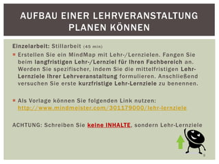 Einzelarbeit: Stillarbeit (45 min)
 Erstellen Sie ein MindMap mit Lehr-/Lernzielen. Fangen Sie
beim langfristigen Lehr-/Lernziel für Ihren Fachbereich an.
Werden Sie spezifischer, indem Sie die mittelfristigen Lehr-
Lernziele Ihrer Lehrveranstaltung formulieren. Anschließend
versuchen Sie erste kurzfristige Lehr-Lernziele zu benennen.
 Als Vorlage können Sie folgenden Link nutzen:
http://www.mindmeister.com/301179000/lehr-lernziele
ACHTUNG: Schreiben Sie keine INHALTE, sondern Lehr-Lernziele
9
AUFBAU EINER LEHRVERANSTALTUNG
PLANEN KÖNNEN
 