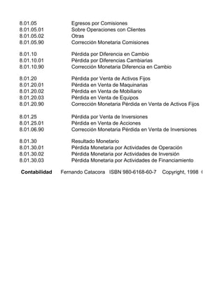 8.01.05 Egresos por Comisiones
8.01.05.01 Sobre Operaciones con Clientes
8.01.05.02 Otras
8.01.05.90 Corrección Monetaria Comisiones
8.01.10 Pérdida por Diferencia en Cambio
8.01.10.01 Pérdida por Diferencias Cambiarias
8.01.10.90 Corrección Monetaria Diferencia en Cambio
8.01.20 Pérdida por Venta de Activos Fijos
8.01.20.01 Pérdida en Venta de Maquinarias
8.01.20.02 Pérdida en Venta de Mobiliario
8.01.20.03 Pérdida en Venta de Equipos
8.01.20.90 Corrección Monetaria Pérdida en Venta de Activos Fijos
8.01.25 Pérdida por Venta de Inversiones
8.01.25.01 Pérdida en Venta de Acciones
8.01.06.90 Corrección Monetaria Pérdida en Venta de Inversiones
8.01.30 Resultado Monetario
8.01.30.01 Pérdida Monetaria por Actividades de Operación
8.01.30.02 Pérdida Monetaria por Actividades de Inversión
8.01.30.03 Pérdida Monetaria por Actividades de Financiamiento
Contabilidad Fernando Catacora ISBN 980-6168-60-7 Copyright, 1998 © McGraw
 