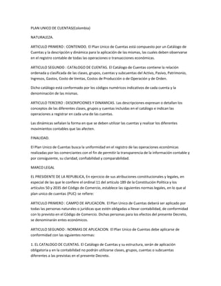 PLAN UNICO DE CUENTAS(Colombia)
NATURALEZA.
ARTICULO PRIMERO : CONTENIDO. El Plan Unico de Cuentas está compuesto por un Catálogo de
Cuentas y la descripción y dinámica para la aplicación de las mismas, las cuales deben observarse
en el registro contable de todas las operaciones o transacciones económicas.
ARTICULO SEGUNDO : CATALOGO DE CUENTAS. El Catálogo de Cuentas contiene la relación
ordenada y clasificada de las clases, grupos, cuentas y subcuentas del Activo, Pasivo, Patrimonio,
Ingresos, Gastos, Costo de Ventas, Costos de Producción o de Operación y de Orden.
Dicho catálogo está conformado por los códigos numéricos indicativos de cada cuenta y la
denominación de las mismas.
ARTICULO TERCERO : DESCRIPCIONES Y DINAMICAS. Las descripciones expresan o detallan los
conceptos de las diferentes clases, grupos y cuentas incluidas en el catálogo e indican las
operaciones a registrar en cada una de las cuentas.
Las dinámicas señalan la forma en que se deben utilizar las cuentas y realizar los diferentes
movimientos contables que las afecten.
FINALIDAD.
El Plan Unico de Cuentas busca la uniformidad en el registro de las operaciones económicas
realizadas por los comerciantes con el fin de permitir la transparencia de la información contable y
por consiguiente, su claridad, confiabilidad y comparabilidad.
MARCO LEGAL
EL PRESIDENTE DE LA REPUBLICA, En ejercicio de sus atribuciones constitucionales y legales, en
especial de las que le confiere el ordinal 11 del artículo 189 de la Constitución Política y los
artículos 50 y 2035 del Código de Comercio, establece las siguientes normas legales, en lo que al
plan unico de cuentas (PUC) se refiere:
ARTICULO PRIMERO : CAMPO DE APLICACION. El Plan Unico de Cuentas deberá ser aplicado por
todas las personas naturales o jurídicas que estén obligadas a llevar contabilidad, de conformidad
con lo previsto en el Código de Comercio. Dichas personas para los efectos del presente Decreto,
se denominarán entes económicos.
ARTICULO SEGUNDO : NORMAS DE APLICACION. El Plan Unico de Cuentas debe aplicarse de
conformidad con las siguientes normas:
1. EL CATALOGO DE CUENTAS. El Catálogo de Cuentas y su estructura, serán de aplicación
obligatoria y en la contabilidad no podrán utilizarse clases, grupos, cuentas o subcuentas
diferentes a las previstas en el presente Decreto.

 