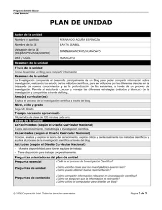 Programa Intel® Educar
Curso Esencial




                                PLAN DE UNIDAD
 Autor de la unidad
 Nombre y apellido                       FERNANDO ACUÑA ESPINOZA
 Nombre de la IE                         SANTA ISABEL
 Ubicación de la IE
                                         JUNIN/HUANCAYO/HUANCAYO
 (Región/Provincia/Distrito)
 DRE / UGEL                              HUANCAYO
 Resumen de la unidad
 Título de la unidad
 Como desarrollar un Blog para compartir información
 Resumen de la unidad
 La Investigación comprende el desarrolla principalmente de un Blog para poder compartir información sobre
 investigación, realizando los estudio de los métodos científicos, para ser utilizados por las diferentes ciencias en la
 búsqueda de nuevos conocimientos y en la profundización de las existentes, a través de un proceso de
 investigación. Permite al estudiante conocer y manejar las diferentes estrategias (métodos y técnicas) de la
 investigación y compartirlas a través del blog..
 Área(s) curricular(es)
 Explica el proceso de la investigación científica a través del blog.
 Nivel, ciclo y grado
 Segundo Grado.
 Tiempo necesario aproximado
 10 periodos de clase de 120 minutos cada uno.
 Bases de la unidad
 Conocimientos (según el Diseño Curricular Nacional)
 Teoría del conocimiento, metodología e investigación científica.
 Capacidades (según el Diseño Curricular Nacional)
 Conoce, analiza y explica la teoría del conocimiento, explica critica y contextualmente los métodos científicos y
 explica el proceso de la investigación científica a través del blog.
 Actitudes (según el Diseño Curricular Nacional)
 - Muestra disponibilidad para liderar equipos de trabajo.
 - Tiene disposición para trabajar cooperativamente.
 Preguntas orientadoras del plan de unidad
 Pregunta esencial                    ¿Cuál es el proceso de Investigación Científica?

 Preguntas de unidad                  ¿Cómo escribo cosas que los investigadores quieren leer?
                                      ¿Cómo puedo obtener buena realimentación?

                                      ¿Cómo compartir información relevante en Investigación científica?
 Preguntas de contenido               ¿Cómo se aseguran que la información es relevante?
                                      ¿Cómo utilizo el computador para diseñar un blog?



© 2008 Corporación Intel. Todos los derechos reservados.                                               Página   1 de 3
 