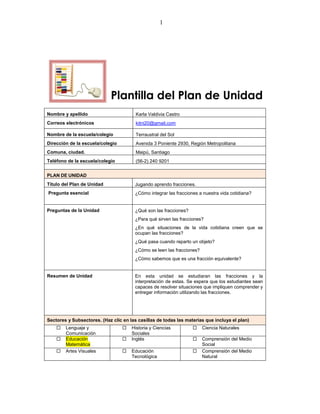 1




                             Plantilla del Plan de Unidad
Nombre y apellido                       Karla Valdivia Castro
Correos electrónicos                    kitni20@gmail.com

Nombre de la escuela/colegio            Terraustral del Sol
Dirección de la escuela/colegio         Avenida 3 Poniente 2930, Región Metropolitana
Comuna, ciudad.                         Maipú, Santiago
Teléfono de la escuela/colegio          (56-2) 240 9201


PLAN DE UNIDAD
Título del Plan de Unidad               Jugando aprendo fracciones.
Pregunta esencial                       ¿Cómo integrar las fracciones a nuestra vida cotidiana?


Preguntas de la Unidad                  ¿Qué son las fracciones?
                                        ¿Para qué sirven las fracciones?
                                        ¿En qué situaciones de la vida cotidiana creen que se
                                        ocupan las fracciones?
                                        ¿Qué pasa cuando reparto un objeto?
                                        ¿Cómo se leen las fracciones?
                                        ¿Cómo sabemos que es una fracción equivalente?


Resumen de Unidad                       En esta unidad se estudiaran las fracciones y la
                                        interpretación de estas. Se espera que los estudiantes sean
                                        capaces de resolver situaciones que impliquen comprender y
                                        entregar información utilizando las fracciones.




Sectores y Subsectores. (Haz clic en las casillas de todas las materias que incluya el plan)
       Lenguaje y                   Historia y Ciencias              Ciencia Naturales
        Comunicación                  Sociales
       Educación                    Inglés                           Comprensión del Medio
        Matemática                                                      Social
       Artes Visuales               Educación                        Comprensión del Medio
                                      Tecnológica                       Natural
 