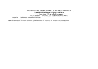 UNIVERSIDAD DOCTOR ANDRÉS BELLO - REGIONAL SONSONATE 
PLAN DE UNIDAD DIDACTICA CICLO 2 / 2014 
Asignatura: Desarrollo Curricular 
Grupo: 03/2014 Docente: José Adalberto Martínez Alfaro 
Unidad N° 1 Fundamentos generales del currículo. 
OBJETIVO Interpretar las teorías educativas que fundamentan los currículos del Nivel de Educación Superior. 
 