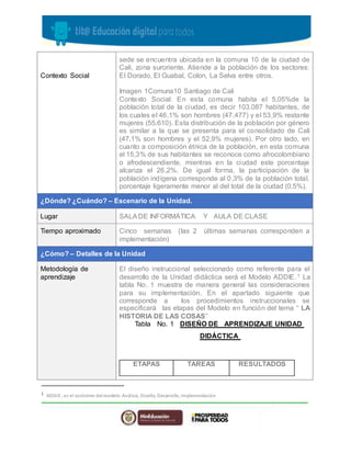 Contexto Social
sede se encuentra ubicada en la comuna 10 de la ciudad de
Cali, zona suroriente. Atiende a la población de los sectores:
El Dorado, El Guabal, Colon, La Selva entre otros.
Imagen 1Comuna10 Santiago de Cali
Contexto Social: En esta comuna habita el 5,05%de la
población total de la ciudad, es decir 103.087 habitantes, de
los cuales el 46,1% son hombres (47.477) y el 53,9% restante
mujeres (55.610). Esta distribución de la población por género
es similar a la que se presenta para el consolidado de Cali
(47,1% son hombres y el 52,9% mujeres). Por otro lado, en
cuanto a composición étnica de la población, en esta comuna
el 15,3% de sus habitantes se reconoce como afrocolombiano
o afrodescendiente, mientras en la ciudad este porcentaje
alcanza el 26,2%. De igual forma, la participación de la
población indígena corresponde al 0,3% de la población total,
porcentaje ligeramente menor al del total de la ciudad (0,5%).
¿Dónde? ¿Cuándo? – Escenario de la Unidad.
Lugar SALADE INFORMÁTICA Y AULA DE CLASE
Tiempo aproximado Cinco semanas (las 2 últimas semanas corresponden a
implementación)
¿Cómo? – Detalles de la Unidad
Metodología de
aprendizaje
El diseño instruccional seleccionado como referente para el
desarrollo de la Unidad didáctica será el Modelo ADDIE.1 La
tabla No. 1 muestra de manera general las consideraciones
para su implementación. En el apartado siguiente que
corresponde a los procedimientos instruccionales se
especificará las etapas del Modelo en función del tema “ LA
HISTORIA DE LAS COSAS”
Tabla No. 1 DISEÑO DE APRENDIZAJE UNIDAD
DIDÁCTICA
ETAPAS TAREAS RESULTADOS
1
ADDIE , es el acrónimo delmodelo: Análisis, Diseño, Desarrollo, Implementación
 