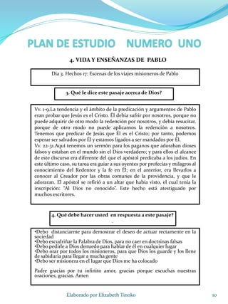 10Elaborado por Elizabeth Tinoko
3. Qué le dice este pasaje acerca de Dios?
Vv. 1-9.La tendencia y el ámbito de la predicación y argumentos de Pablo
eran probar que Jesús es el Cristo. Él debía sufrir por nosotros, porque no
puede adquirir de otro modo la redención por nosotros, y debía resucitar,
porque de otro modo no puede aplicarnos la redención a nosotros.
Tenemos que predicar de Jesús que Él es el Cristo; por tanto, podemos
esperar ser salvados por Él y estamos ligados a ser mandados por Él.
Vv. 22-31.Aquí tenemos un sermón para los paganos que adoraban dioses
falsos y estaban en el mundo sin el Dios verdadero; y para ellos el alcance
de este discurso era diferente del que el apóstol predicaba a los judíos. En
este último caso, su tarea era guiar a sus oyentes por profecías y milagros al
conocimiento del Redentor y la fe en Él; en el anterior, era llevarlos a
conocer al Creador por las obras comunes de la providencia, y que le
adoraran. El apóstol se refirió a un altar que había visto, el cual tenía la
inscripción: “Al Dios no conocido”. Este hecho está atestiguado por
muchos escritores.
4. Qué debe hacer usted en respuesta a este pasaje?
.
•Debo distanciarme para demostrar el deseo de actuar rectamente en la
sociedad
•Debo escudriñar la Palabra de Dios, para no caer en doctrinas falsas
•Debo pedirle a Dios denuedo para hablar de él en cualquier lugar
•Debo orar por todos los misioneros, para que Dios los guarde y los llene
de sabiduría para llegar a mucha gente
•Debo ser misionera en el lugar que Dios me ha colocado
Padre gracias por tu infinito amor, gracias porque escuchas nuestras
oraciones, gracias. Amen
4. VIDA Y ENSEÑANZAS DE PABLO
Día 3. Hechos 17: Escenas de los viajes misioneros de Pablo
 
