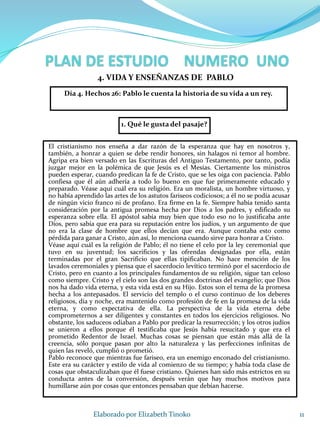 1. Qué le gusta del pasaje?
11Elaborado por Elizabeth Tinoko
4. VIDA Y ENSEÑANZAS DE PABLO
El cristianismo nos enseña a dar razón de la esperanza que hay en nosotros y,
también, a honrar a quien se debe rendir honores, sin halagos ni temor al hombre.
Agripa era bien versado en las Escrituras del Antiguo Testamento, por tanto, podía
juzgar mejor en la polémica de que Jesús es el Mesías. Ciertamente los ministros
pueden esperar, cuando predican la fe de Cristo, que se les oiga con paciencia. Pablo
confiesa que él aún adhería a todo lo bueno en que fue primeramente educado y
preparado. Véase aquí cuál era su religión. Era un moralista, un hombre virtuoso, y
no había aprendido las artes de los astutos fariseos codiciosos; a él no se podía acusar
de ningún vicio franco ni de profano. Era firme en la fe. Siempre había tenido santa
consideración por la antigua promesa hecha por Dios a los padres, y edificado su
esperanza sobre ella. El apóstol sabía muy bien que todo eso no lo justificaba ante
Dios, pero sabía que era para su reputación entre los judíos, y un argumento de que
no era la clase de hombre que ellos decían que era. Aunque contaba esto como
pérdida para ganar a Cristo, aún así, lo menciona cuando sirve para honrar a Cristo.
Véase aquí cuál es la religión de Pablo; él no tiene el celo por la ley ceremonial que
tuvo en su juventud; los sacrificios y las ofrendas designadas por ella, están
terminadas por el gran Sacrificio que ellas tipificaban. No hace mención de los
lavados ceremoniales y piensa que el sacerdocio levítico terminó por el sacerdocio de
Cristo, pero en cuanto a los principales fundamentos de su religión, sigue tan celoso
como siempre. Cristo y el cielo son las dos grandes doctrinas del evangelio; que Dios
nos ha dado vida eterna, y esta vida está en su Hijo. Estos son el tema de la promesa
hecha a los antepasados. El servicio del templo o el curso continuo de los deberes
religiosos, día y noche, era mantenido como profesión de fe en la promesa de la vida
eterna, y como expectativa de ella. La perspectiva de la vida eterna debe
comprometernos a ser diligentes y constantes en todos los ejercicios religiosos. No
obstante, los saduceos odiaban a Pablo por predicar la resurrección; y los otros judíos
se unieron a ellos porque él testificaba que Jesús había resucitado y que era el
prometido Redentor de Israel. Muchas cosas se piensan que están más allá de la
creencia, sólo porque pasan por alto la naturaleza y las perfecciones infinitas de
quien las reveló, cumplió o prometió.
Pablo reconoce que mientras fue fariseo, era un enemigo enconado del cristianismo.
Este era su carácter y estilo de vida al comienzo de su tiempo; y había toda clase de
cosas que obstaculizaban que él fuese cristiano. Quienes han sido más estrictos en su
conducta antes de la conversión, después verán que hay muchos motivos para
humillarse aún por cosas que entonces pensaban que debían hacerse.
Día 4. Hechos 26: Pablo le cuenta la historia de su vida a un rey.
 